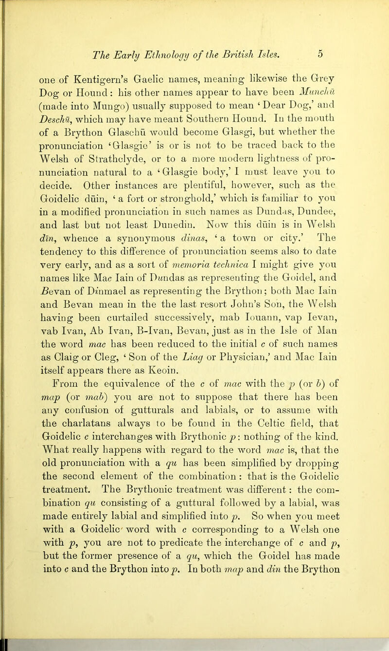 one of Kentigern’s Gaelic names, meaning likewise the Grey Dog or Hound: his other names appear to have been Munchu (made into Mungo) usually supposed to mean ‘ Dear Dog,’ and Deschil, which may have meant Southern Hound, In the mouth of a Brython Glaschu would become Glasgi, but whether the pronunciation ‘Glasgie’ is or is not to be traced back to the Welsh of Strathclyde, or to a more modern lightness of pro- nunciation natural to a ‘ Glasgie body,’ I must leave you to decide. Other instances are plentiful, however, such as the Goidelic duin, ‘ a fort or stronghold,’ which is familiar to you in a modified pronunciation in such names as Dundas, Dundee, and last but not least Dunedin. Now this duin is in Welsh din, whence a synonymous dinas, ‘ a town or city.’ The tendency to this difference of pronunciation seems also to date very early, and as a sort of memoria technica I might give you names like Mac Iain of Dandas as representing the Goidel, and 5evan of Dhimael as representing the Brython; both Mac Iain and Bevan mean in the the last resort John’s Son, the Welsh having been curtailed successively, mab louann, vap levan, vab Ivan, Ab Ivan, B-Ivan, Bevan, just as in the Isle of Man the word mac has been reduced to the initial c of such names as Claig or Cleg, ‘ Son of the Liag or Physician,’ and Mac Iain itself appears there as Keoin. From the equivalence of the c of mac with the p (or b) of map (or mah) you are not to suppose that there has been any confusion of gutturals and labials, or to assume with the charlatans always to be found in the Celtic field, that Goidelic c interchanges with Brythonic p: nothing of the kind. What really happens with regard to the word mac is, that the old pronunciation with a qu has been simplified by dropping the second element of the combination : that is the Goidelic treatment. The Brythonic treatment was different: the com- bination qu consisting of a gxittural followed by a labial, was made entirely labial and simplified into p. So when you meet with a Goidelic'word with c corresponding to a Welsh one with p, you are not to predicate the interchange of c and p, but the former presence of a qu, which the Goidel has made into c and the Brython into p. In both map and din the Brython I