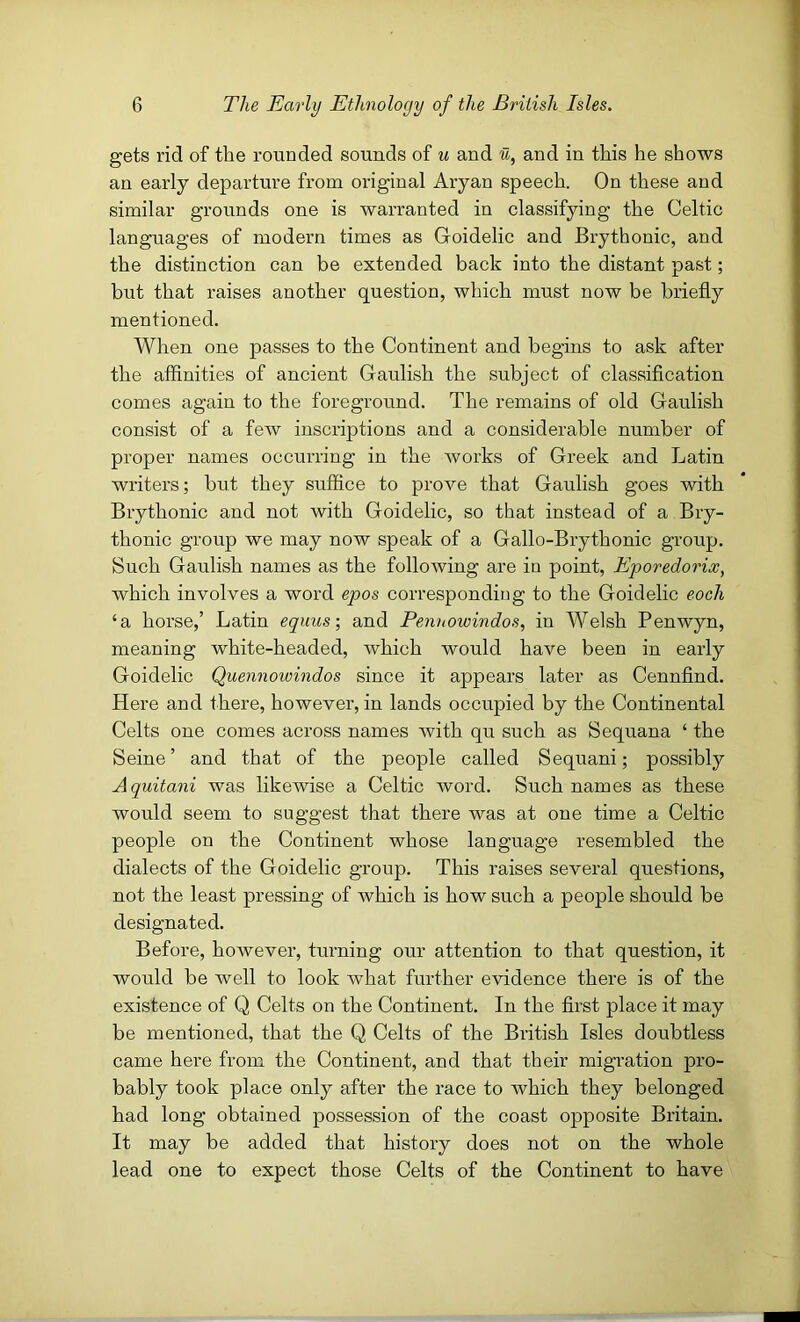 gets rid of the rouoded sounds of u and u, and in this he shows an early departure from original Aryan speech. On these and similar grounds one is warranted in classifying the Celtic languages of modern times as Goidelic and Brythonic, and the distinction can be extended back into the distant past; but that raises another question, which must now be briefly mentioned. When one passes to the Continent and begins to ask after the affinities of ancient Gaulish the subject of classification comes again to the foreground. The remains of old Gaulish consist of a few inscriptions and a considerable number of proper names occurring in the works of Greek and Latin writers; but they suffice to prove that Gaulish goes with Brythonic and not with Goidelic, so that instead of a Bry- thonic group we may now speak of a Gallo-Brythonic group. Such Gaulish names as the following are in point, Eporedorix, which involves a word epos corresponding to the Goidelic eoch ‘a horse,’ Latin equus-, and Pennowindos, in Welsh Penwyn, meaning white-headed, which would have been in early Goidelic Quennowindos since it appears later as Cennfind. Here and there, however, in lands occupied by the Continental Celts one comes across names with qu such as Sequana ‘ the Seine ’ and that of the people called Sequani; possibly Aquitani was likewise a Celtic word. Such names as these would seem to suggest that there was at one time a Celtic people on the Continent whose language resembled the dialects of the Goidelic group. This raises several questions, not the least pressing of which is how such a people should be designated. Before, however, turning our attention to that question, it would be well to look what further evidence there is of the existence of Q Celts on the Continent. In the first place it may be mentioned, that the Q Celts of the British Isles doubtless came here from the Continent, and that their migration pro- bably took place only after the race to which they belonged had long obtained possession of the coast opposite Britain. It may be added that history does not on the whole lead one to expect those Celts of the Continent to have