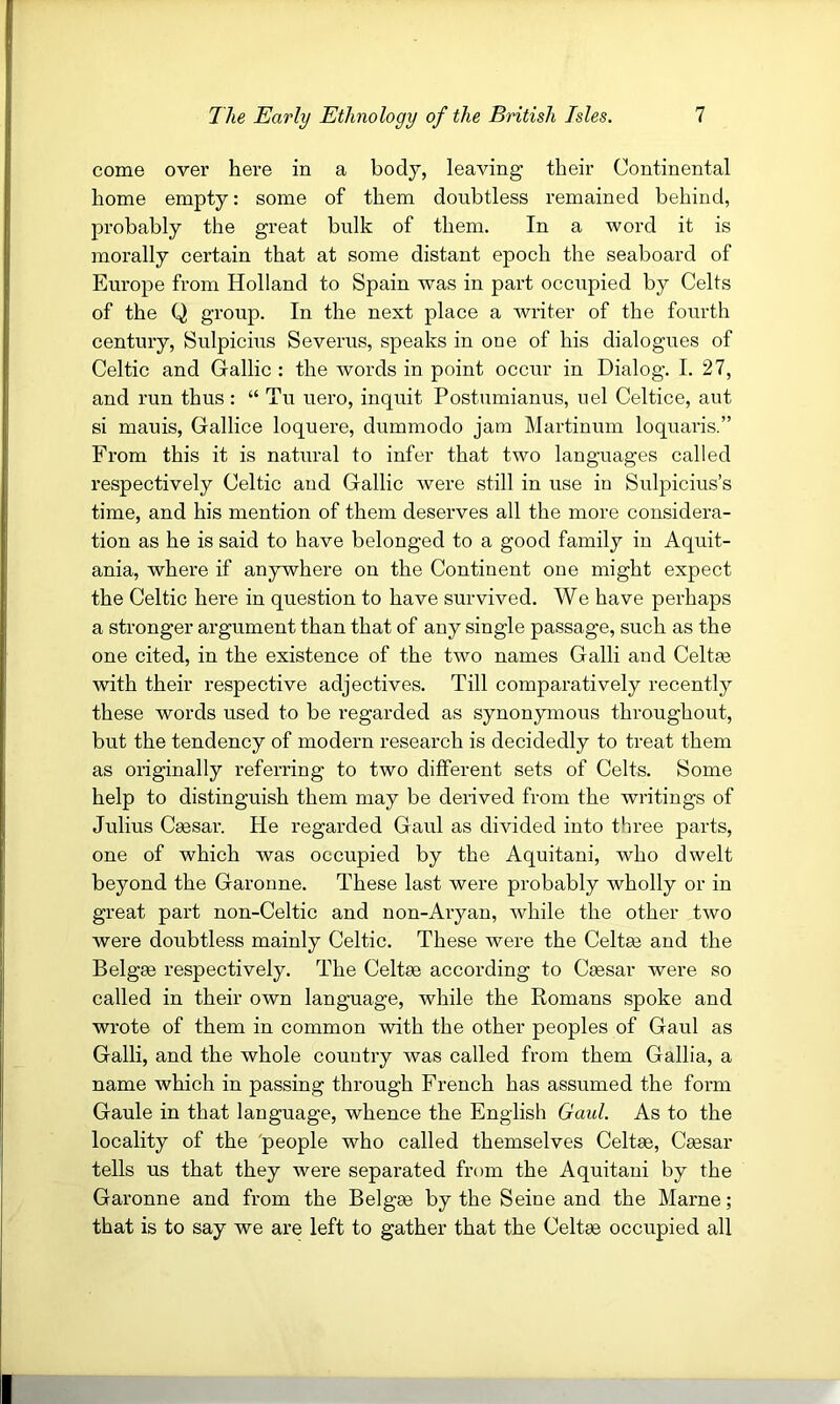 come over here in a body, leaving their Continental home empty: some of them doubtless remained behind, probably the great bulk of them. In a word it is morally certain that at some distant epoch the seaboard of Europe from Holland to Spain was in part occirpied by Celts of the Q group. In the next place a writer of the fourth century, Sulpicius Severus, speaks in one of his dialogues of Celtic and Gallic : the words in point occur in Dialog. I. 27, and run thus : “ Tu uero, inquit Postumianus, nel Celtice, aut si mauis, Gallice loquere, dummodo jam Martinum loquaris.” From this it is natural to infer that two languages called respectively Celtic and Gallic were still in use in Sulpicius’s time, and his mention of them deserves all the more considera- tion as he is said to have belonged to a good family in Aquit- ania, where if anywhere on the Continent one might expect the Celtic here in question to have survived. We have perhaps a stronger argument than that of any single passage, such as the one cited, in the existence of the two names Galli and Celtae with their respective adjectives. Till comparatively recently these words used to be regarded as synonymous throughout, but the tendency of modern research is decidedly to treat them as originally referring to two different sets of Celts. Some help to distinguish them may be derived from the writings of Julius Caesar. He regarded Gaul as divided into three parts, one of which was occupied by the Aquitani, who dwelt beyond the Garonne. These last were probably wholly or in great part non-Celtic and non-Aryan, while the other two were doubtless mainly Celtic. These were the Celtee and the Belgee respectively. The Celtee according to Caesar were so called in their own language, while the Romans spoke and wrote of them in common with the other peoples of Gaul as Galli, and the whole country was called from them Gallia, a name which in passing through French has assumed the form Gaule in that language, whence the English Gaul. As to the locality of the 'people who called themselves Celtae, Caesar tells us that they were separated from the Aquitani by the Garonne and from the Belgee by the Seine and the Marne; that is to say we are left to gather that the Celtee occupied all