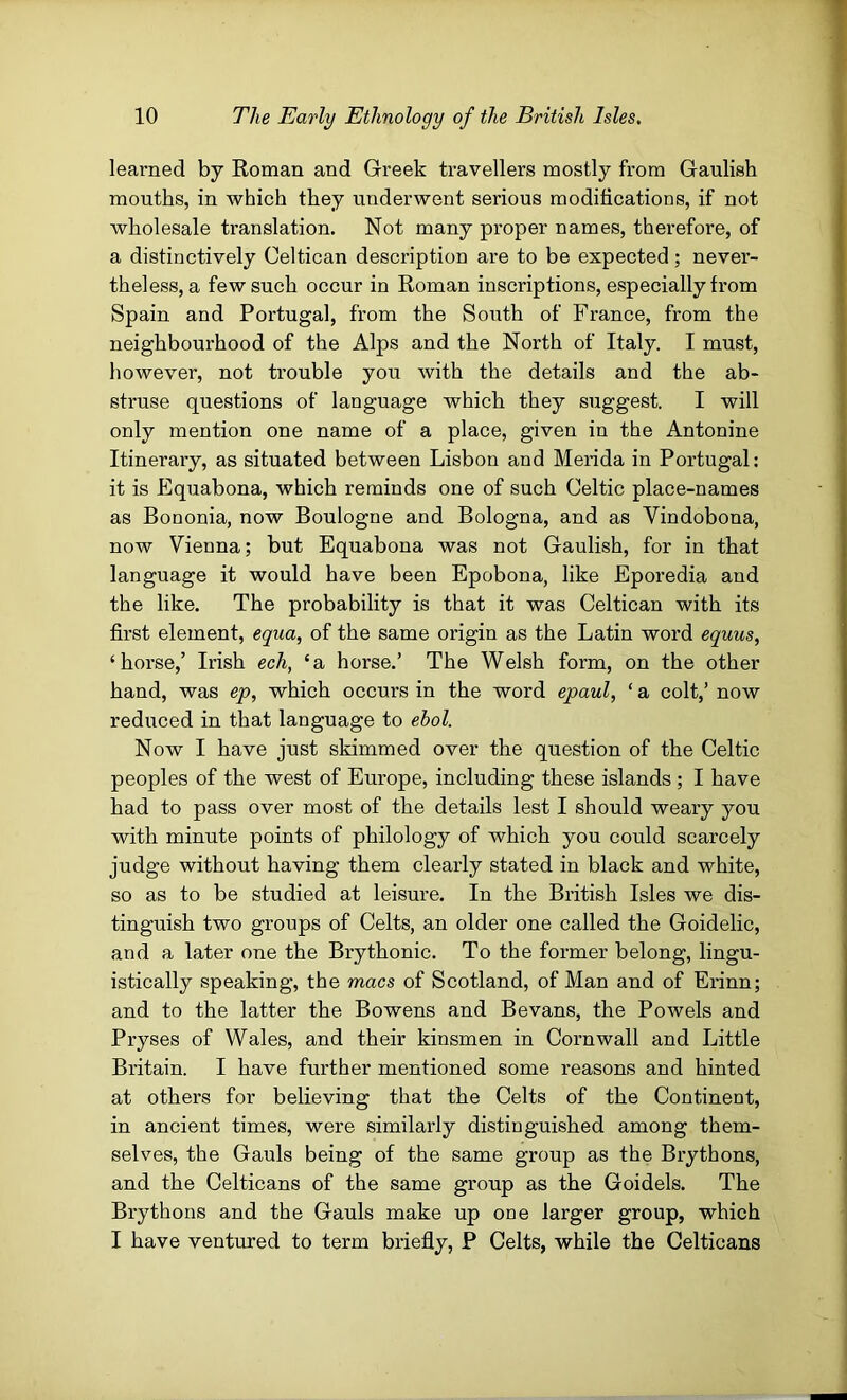 learned by Roman and Greek travellers mostly from Gaulish mouths, in which they underwent serious modifications, if not wholesale translation. Not many proper names, therefore, of a distinctively Celtican description are to be expected; never- theless, a few such occur in Roman inscriptions, especially from Spain and Portugal, from the South of France, from the neighbourhood of the Alps and the North of Italy. I must, however, not trouble you with the details and the ab- struse questions of language which they suggest. I will only mention one name of a place, given in the Antonine Itineraiy, as situated between Lisbon and Merida in Portugal: it is Equabona, which reminds one of such Celtic place-names as Bononia, now Boulogne and Bologna, and as Vindobona, now Vienna; but Equabona was not Gaulish, for in that language it would have been Epobona, like Eporedia and the like. The probability is that it was Celtican with its first element, egiia, of the same origin as the Latin word equus, ‘horse,’ Irish ech, ‘a horse.’ The Welsh form, on the other hand, was ep, which occurs in the word epaul, ‘ a colt,’ now reduced in that language to ebol. Now I have just skimmed over the question of the Celtic peoples of the west of Europe, including these islands ; I have had to pass over most of the details lest I should weary you with minute points of philology of which you could scarcely judge without having them clearly stated in black and white, so as to be studied at leisure. In the British Isles we dis- tinguish two groups of Celts, an older one called the Goidelic, and a later one the Brythonic. To the former belong, lingu- istically speaking, the macs of Scotland, of Man and of Erinn; and to the latter the Bowens and Bevans, the Powels and Pryses of Wales, and their kinsmen in Cornwall and Little Britain. I have further mentioned some reasons and hinted at others for believing that the Celts of the Continent, in ancient times, were similarly distinguished among them- selves, the Gauls being of the same group as the Brythons, and the Celticans of the same group as the Goidels. The Brythons and the Gauls make up one larger group, which I have ventured to term briefly, P Celts, while the Celticans