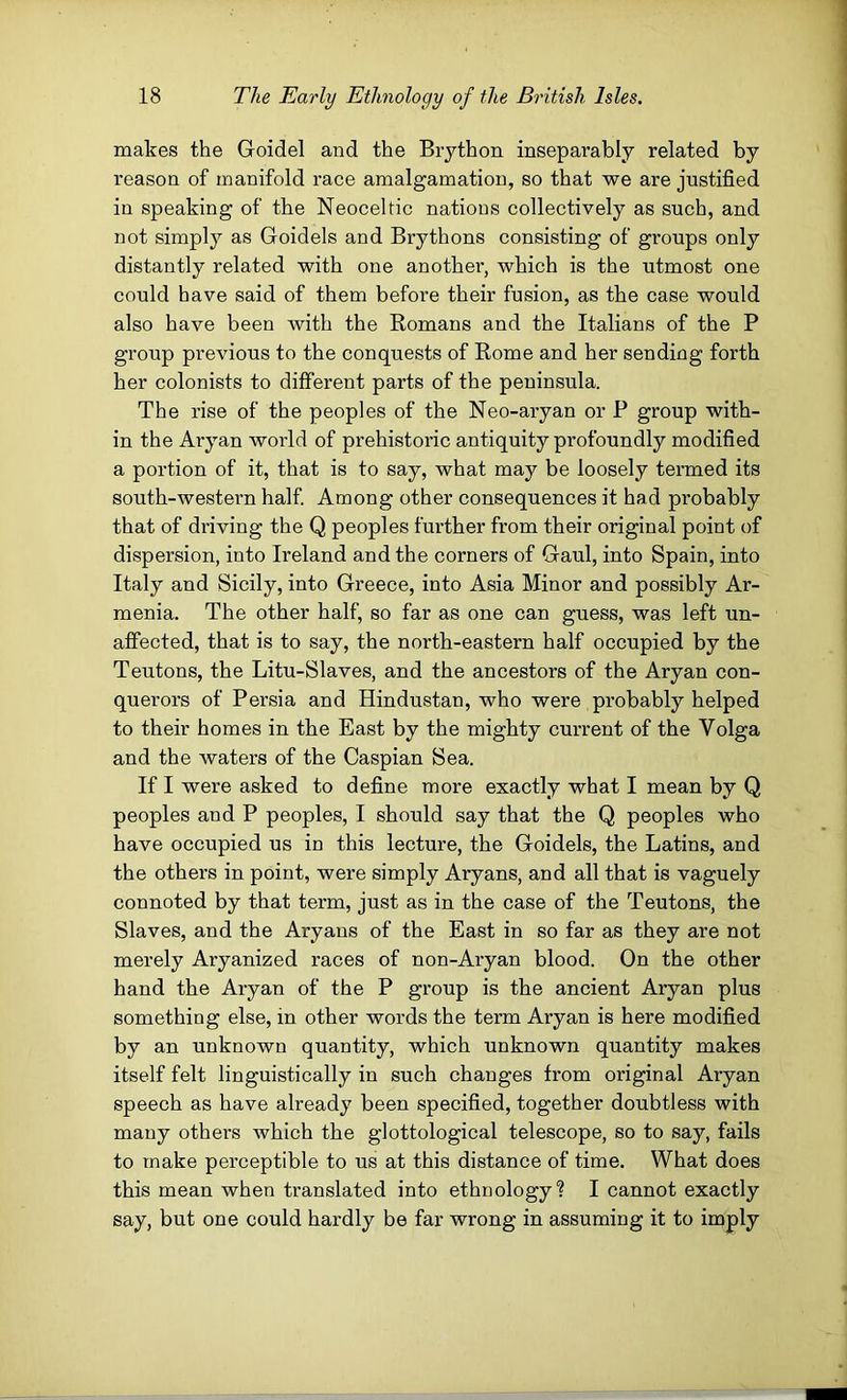 makes the Goidel and the Brython inseparably related by reason of manifold race amalgamation, so that we are justified in speaking of the Neoceltic nations collectively as such, and not simply as Goidels and Brythons consisting of groups only distantly related with one another, which is the utmost one could have said of them before their fusion, as the case would also have been with the Romans and the Italians of the P group previous to the conquests of Rome and her sending forth her colonists to different parts of the peninsula. The rise of the peoples of the Neo-aryan or P group with- in the Aryan world of prehistoric antiquity profoundly modified a portion of it, that is to say, what may be loosely termed its south-western half. Among other consequences it had probably that of driving the Q peoples further from their original point of dispersion, into Ireland and the corners of Gaul, into Spain, into Italy and Sicily, into Greece, into Asia Minor and possibly Ar- menia. The other half, so far as one can guess, was left un- affected, that is to say, the north-eastern half occupied by the Teutons, the Litu-Slaves, and the ancestors of the Aryan con- querors of Persia and Hindustan, who were probably helped to their homes in the East by the mighty current of the Volga and the waters of the Caspian Sea. If I were asked to define more exactly what I mean by Q peoples and P peoples, I should say that the Q peoples who have occupied us in this lecture, the Goidels, the Latins, and the others in point, were simply Aryans, and all that is vaguely connoted by that term, just as in the case of the Teutons, the Slaves, and the Aryans of the East in so far as they are not merely Aryanized races of non-Aryan blood. On the other hand the Aryan of the P group is the ancient Aryan plus something else, in other words the term Aryan is here modified by an unknown quantity, which unknown quantity makes itself felt linguistically in such changes from original Aryan speech as have already been specified, together doubtless with many others which the glottological telescope, so to say, fails to make perceptible to us at this distance of time. What does this mean when translated into ethnology? I cannot exactly say, but one could hardly be far wrong in assuming it to imply