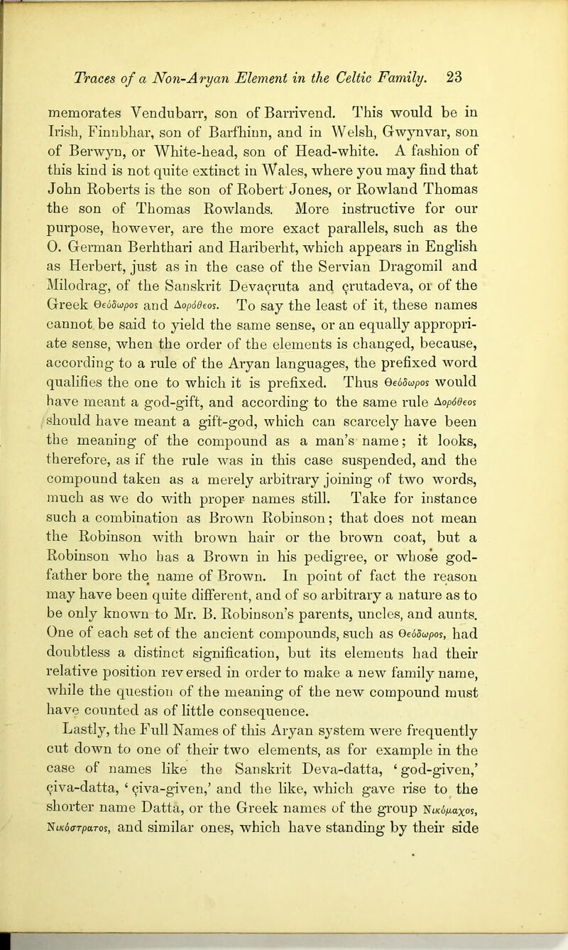 memorates Vendnbarr, son of Barrivend. This would be in Irish, Fiunbhar, son of Barfhinn, and in Welsh, Gwynvar, son of Berwyn, or White-head, son of Head-white. A fashion of this kind is not quite extinct in Wales, where you may find that John Roberts is the son of Robert Jones, or Rowland Thomas the son of Thomas Rowlands. More instructive for our purpose, however, are the more exact parallels, such as the 0. German Berhthari and Hariberht, which appears in English as Herbert, just as in the case of the Servian Dragomil and Milodrag, of the Sanski’it Deva^ruta and ^rutadeva, or of the Greek Qeodwpos and Aopideos. To say the least of it, these names cannot be said to yield the same sense, or an equally appropri- ate sense, when the order of the elements is changed, because, according to a rule of the Aryan languages, the prefixed word qualifies the one to which it is prefixed. Thus QetSapos would have meant a god-gift, and according to the same rule Aopd^eos should have meant a gift-god, which can scarcely have been the meaning of the compound as a man’s name; it looks, therefore, as if the rule was in this case suspended, and the compound taken as a merely arbitrary joining of two words, much as we do with proper- names still. Take for instance such a combination as Brown Robinson; that does not mean the Robinson with brown hair or the brown coat, but a Robinson who has a Brown in his pedigree, or whose god- father bore the name of Brown. In point of fact the reason may have been quite different, and of so arbitrary a nature as to be only known to Mr. B. Robinson’s parents, uncles, and aunts. One of each set of the ancient compounds, such as GedSupos, had doubtless a distinct signification, but its elements had their relative position reversed in order to make a new family name, while the question of the meaning of the new compound must have counted as of little consequence. Lastly, the Full Names of this Aryan system were frequently cut down to one of their two elements, as for example in the case of names like the Sanskrit Deva-datta, ‘ god-given,’ 9iva-datta, ‘ 9iva-given,’ and the like, which gave rise to the shorter name Datta, or the Greek names of the group Ni/cdpiaxos, NtKdo-rparos, and similar ones, which have standing by their side