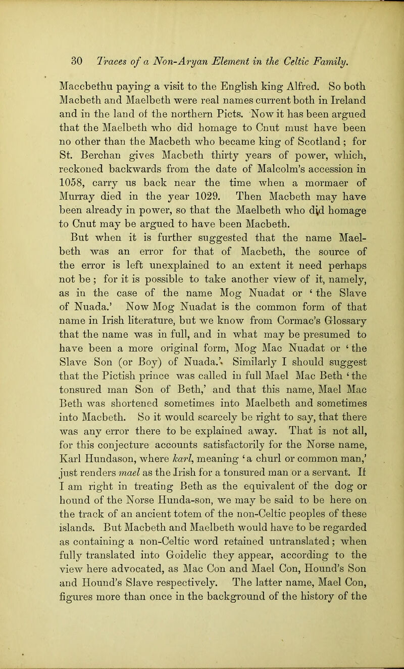 Maccbethu paying a visit to the English king Alfred. So both Macbeth and Maelbeth -were real names current both in Ireland and in the laud of the northern Piets. Nowit has been argued that the Maelbeth who did homage to Cnut must have been no other than the Macbeth who became king of Scotland ; for St. Berchan gives Macbeth thirty years of power, which, reckoned backwards from the date of Malcolm’s accession in 1058, carry us back near the time when a mormaer of Murray died in the year 1029. Then Macbeth may have been already in power, so that the Maelbeth who d\d homage to Cnut may be argued to have been Macbeth. But when it is further suggested that the name Mael- beth was an error for that of Macbeth, the source of the error is left unexplained to an extent it need perhaps not be ; for it is possible to take another view of it, namely, as in the case of the name Mog Nuadat or ‘ the Slave of Nuada.’ Now Mog Nuadat is the common form of that name in Irish literature, but we know from Cormac’s Glossary that the name was in full, and in what may be presumed to have been a more original form, Mog Mac Nuadat or ‘ the Slave Son (or Boy) of Nuada.’. Similarly I should suggest that the Pictish prince was called in full Mael Mac Beth ‘ the tonsured man Son of Beth,’ and that this name, Mael Mac Beth was shortened sometimes into Maelbeth and sometimes into Macbeth. So it would scarcely be right to say, that there was any error there to be explained away. That is not all, for this conjecture accounts satisfactorily for the Norse name, Karl Hundason, where harl, meaning ‘a churl or common man,’ just renders mael as the Irish for a tonsured man or a servant. If I am right in treating Beth as the equivalent of the dog or hound of the Norse Hunda-son, we may be said to be here on the track of an ancient totem of the non-Celtic peoples of these islands. But Macbeth and Maelbeth would have to be regarded as containing a non-Celtic word retained untranslated; when fully translated into Goidelic they appear, according to the view here advocated, as Mac Con and Mael Con, Hound’s Son and Hound’s Slave respectively. The latter name, Mael Con, figures more than once in the background of the history of the