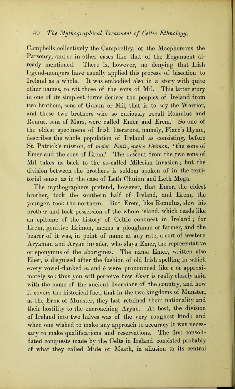 Campbells collectively the Campbellry, or the Macphersons the Parsonry, and so in other cases like that of the Eoganacht al- ready mentioned. There is, hov^^ever, no denying that Irish legend-mongers have usually applied this process of bisection to Ireland as a whole. It was embodied also in a story with quite other names, to wit those of the sons of Mil. This latter story in one of its simplest forms derives the peoples of Ireland from two brothers, sons of Galam or Mil, that is to say the Warrior, and those two brothers who so curiously recall Romulus and Remus, sons of Mars, were called Emer and Erem. So one of the oldest specimens of Irish literature, namely, Fiacc’s Hymn, describes the whole population of Ireland as consisting, before St. Patrick’s mission, of meicc Emir^ meicc Erimon, ‘ the sons of Emer and the sons of Erem.’ The descent from the two sons of Mil takes us back to the so-called Milesian invasion; but the division between the brothers is seldom spoken of in the terri- torial sense, as in the case of Leth Chuinn and Leth Moga. The mythographers pretend, however, that Emer, the eldest brother, took the southern half of Ireland, and Ereni, the younger, took the northern. But Erem, like Romulus, slew his brother and took possession of the whole island, which reads like an epitome of the history of Celtic conquest in Ireland; for Erem, genitive Erimon, means a ploughman or farmer, and the bearer of it was, in point of name at any rate, a sort of western Aryaman and Aryan invader, who slays Emer, the representative or eponymus of the aborigines. The name Emer, written also Eber, is disguised after the fashion of old Irish spelling in which every vowel-flanked m and b were pronounced like v or approxi- mately so : thus you will perceive how Emer is really closely akin with the name of the ancient Ivernians of the country, and how it covers the historical fact, that in the two kingdoms of Munster, as the Erna of Munster, they last retained their nationality and their hostility to the encroaching Aryan. At best, the division of Ireland into two halves was of the very roughest kind; and when one wished to make any approach to accuracy it was neces- sary to make qualiflcations and reservations. The first consoli- dated conquests made by the Celts in Ireland consisted probably of what they called Mide or Meath, in allusion to its central