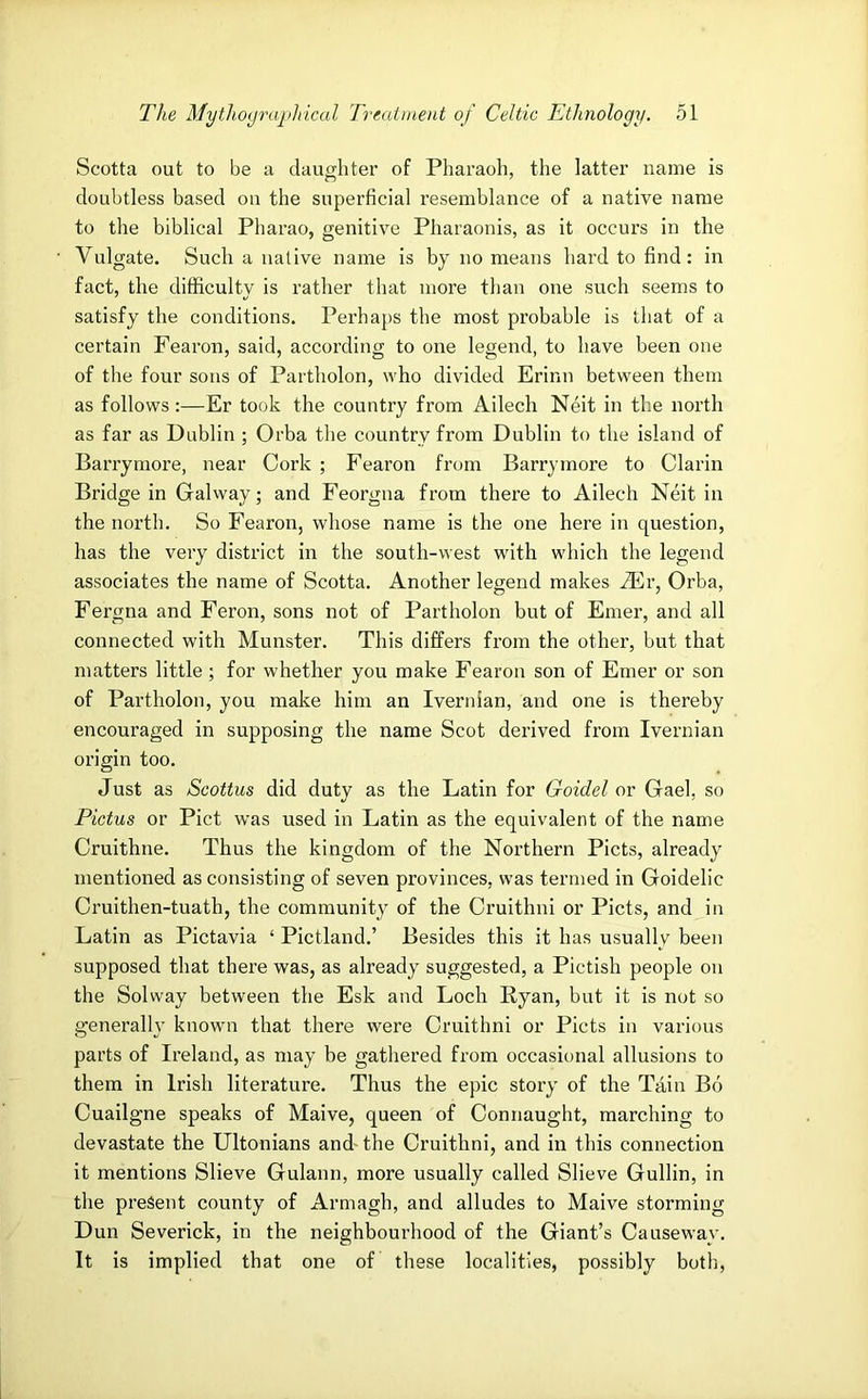 Scotta out to be a daughter of Pharaoh, the latter name is doubtless based on the superficial resemblance of a native name to the biblical Pharao, genitive Pharaonis, as it occurs in the Vulgate. Such a native name is by no means hard to find: in fact, the difficulty is rather that more than one such seems to satisfy the conditions. Perhaps the most probable is that of a certain Fearon, said, according to one legend, to have been one of the four sons of Partholon, \vho divided Erinn between them as follows:—Er took the country from Ailech Neit in the north as far as Dublin ; Orba the country from Dublin to the island of Barrymore, near Cork ; Fearon from Barrymore to Clarin Bridge in Galway; and Feorgna from there to Ailech Neit in the north. So Fearon, whose name is the one here in question, has the very district in the south-west with which the legend associates the name of Scotta. Another legend makes Mv, Orba, Fergna and Feron, sons not of Partholon but of Emer, and all connected with Munster. This differs from the other, but that matters little ; for whether you make Fearon son of Emer or son of Partholon, you make him an Ivernian, and one is thereby encouraged in supposing the name Scot derived from Ivernian origin too. Just as Scottus did duty as the Latin for Goidel or Gael, so Pictus or Piet was used in Latin as the equivalent of the name Cruithne. Thus the kingdom of the Northern Piets, already mentioned as consisting of seven provinces, was termed in Goidelic Cruithen-tuath, the community of the Cruithni or Piets, and in Latin as Pictavia ‘ Pictland.’ Besides this it has usually been supposed that there was, as already suggested, a Pictish people on the Solway between the Esk and Loch Ryan, but it is not so generally known that there were Cruithni or Piets in various parts of Ireland, as may be gathered from occasional allusions to them in Irish literatui’e. Thus the epic story of the Tain Bo Cuailgne speaks of Maive, queen of Connaught, marching to devastate the Ultonians and- the Cruithni, and in this connection it mentions Slieve Gulann, more usually called Slieve Guilin, in the present county of Armagh, and alludes to Maive storming Dun Severick, in the neighbourhood of the Giant’s Causeway. It is implied that one of these localities, possibly both,