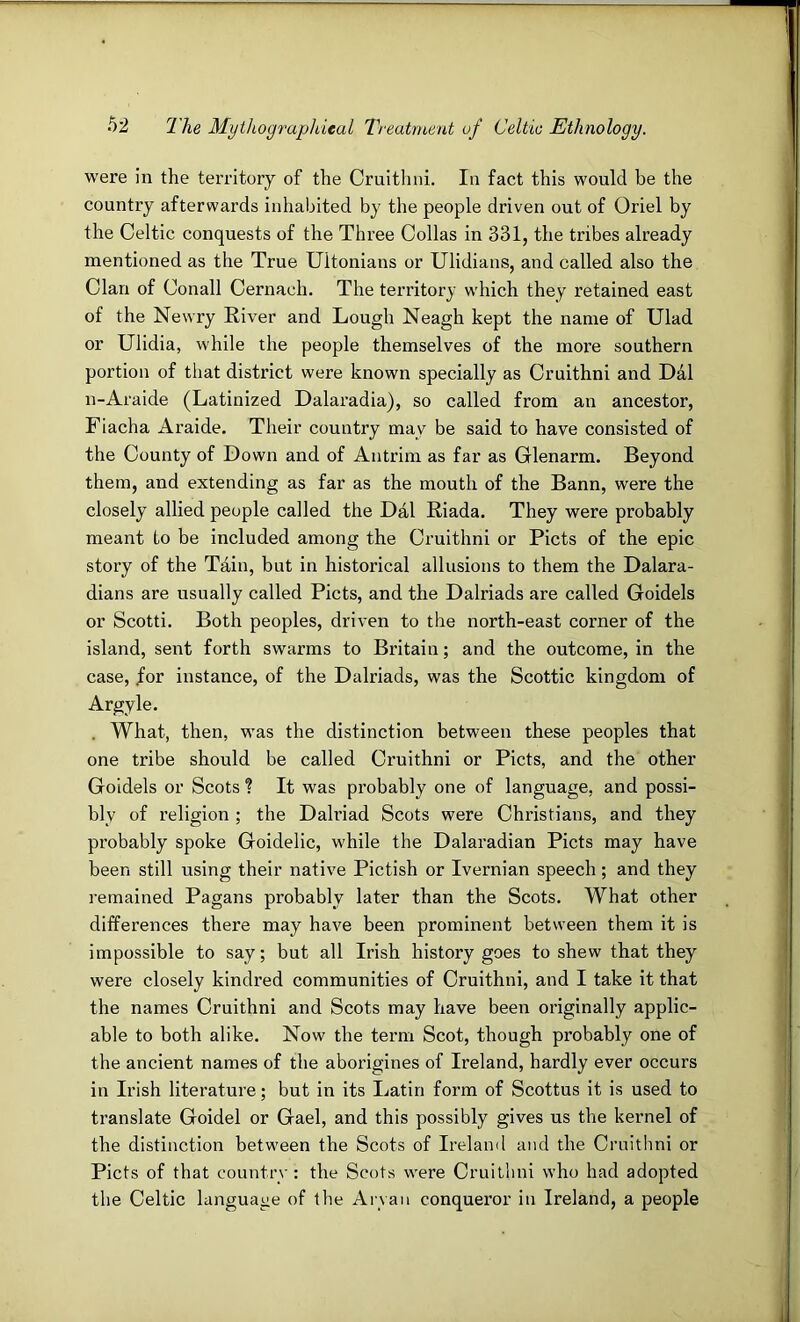 were in the territory of the Cruithni. In fact this would be the country afterwards inhabited by the people driven out of Oriel by the Celtic conquests of the Three Collas in 331, the tribes already mentioned as the True Ultonians or Ulidians, and called also the Clan of Conall Cernach. The territory which they retained east of the Newry River and Lough Neagh kept the name of Ulad or Ulidia, while the people themselves of the more southern portion of that district were known specially as Cruithni and Dal n-Araide (Latinized Dalaradia), so called from an ancestor, Fiacha Araide. Their country may be said to have consisted of the County of Down and of Antrim as far as Glenarm. Beyond them, and extending as far as the mouth of the Bann, were the closely allied people called the Dal Riada. They were probably meant to be included among the Cruithni or Piets of the epic story of the Tain, but in historical allusions to them the Dalara- dians are usually called Piets, and the Dalriads are called Goidels or Scotti. Both peoples, driven to the north-east corner of the island, sent forth swarms to Britain; and the outcome, in the case, /or instance, of the Dalriads, was the Scottic kingdom of Argyle. . What, then, was the distinction between these peoples that one tribe should be called Cruithni or Piets, and the other Goidels or Scots ? It was probably one of language, and possi- bly of religion ; the Dalriad Scots were Christians, and they probably spoke Goidelic, while the Dalaradian Piets may have been still using their native Pictish or Ivernian speech; and they remained Pagans probably later than the Scots. What other differences there may have been prominent between them it is impossible to say; but all Irish history goes to shew that they were closely kindred communities of Cruithni, and I take it that the names Cruithni and Scots may have been originally applic- able to both alike. Now the term Scot, though probably one of the ancient names of the aborigines of Ireland, hardly ever occurs in Irish literature; but in its Latin form of Scottus it is used to translate Goidel or Gael, and this possibly gives us the kernel of the distinction between the Scots of Irelaml and the Cruithni or Piets of that country: the Scots were Cruithni who had adopted the Celtic language of the Aryan conqueror in Ireland, a people