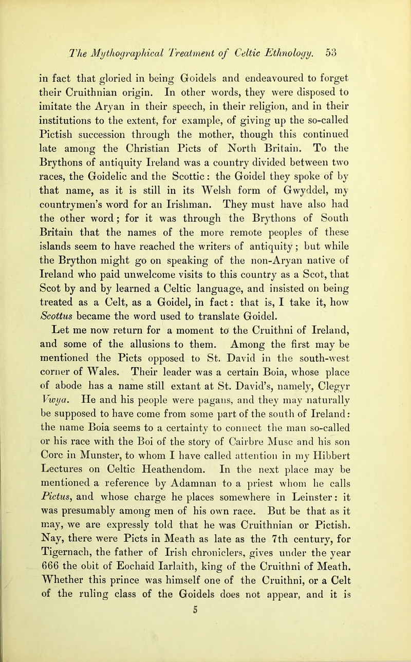 in fact that gloried in being Goidels and endeavoured to forget their Cruithnian origin. In other words, they were disposed to imitate the Aryan in their speech, in their religion, and in their institutions to the extent, for example, of giving up the so-called Pictish succession through the mother, though this continued late among the Christian Piets of North Britain. To the Brythons of antiquity Ireland was a country divided between two races, the Goidelic and the Scottic: the Goidel they spoke of by that name, as it is still in its Welsh form of Gwyddel, m;y countrymen’s word for an Irishman. They must have also had the other word; for it was through the Brythons of South Britain that the names of the more remote peoples of these islands seem to have reached the writers of antiquity; but while the Brython might go on speaking of the non-Aryan native of Ireland who paid unwelcome visits to this country as a Scot, that Scot by and by learned a Celtic language, and insisted on being treated as a Celt, as a Goidel, in fact: that is, I take it, how Scottus became the word used to translate Goidel. Let me now return for a moment to the Cruithni of Ireland, and some of the allusions to them. Among the first may be mentioned the Piets opposed to St. David in the south-west corner of Wales. Their leader was a certain Boia, whose place of abode has a name still extant at St. David’s, namely, Clegyr Vwya. He and his people were pagans, and they may naturally be supposed to have come from some part of the south of Ireland: the name Boia seems to a certainty to connect the man so-called or his race with the Boi of the story of Cairbre IMusc and his son Core in Munster, to whom I have called attention in my Hibbert Lectures on Celtic Heathendom. In the next place may be mentioned a reference by Adamnan to a priest whom he calls Pictus, and whose charge he places somewhere in Leinster: it was presumably among men of his own race. But be that as it may, we are expressly told that he was Cruithnian or Pictish. Nay, there were Piets in Meath as late as the 7th century, for Tigernach, the father of Irish chroniclers, gives under the year 666 the obit of Eochaid larlaith, king of the Cruithni of Meath. Whether this prince was himself one of the Cruithni, or a Celt of the ruling class of the Goidels does not appear, and it is S