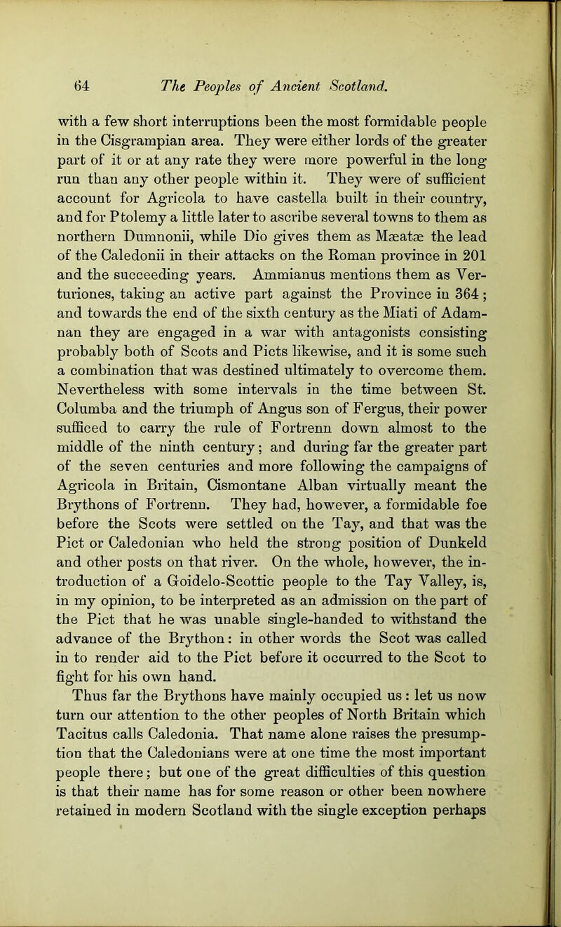 with a few short interruptions been the most formidable people in the Cisgrampian area. They were either lords of the greater part of it or at any rate they were more powerful in the long run than any other people within it. They were of sufficient account for Agricola to have castella built in their country, and for Ptolemy a little later to ascribe sevei’al towns to them as northern Dumnonii, while Dio gives them as Mmatae the lead of the Caledonii in their attacks on the Roman province in 201 and the succeeding years. Ammianus mentions them as Ver- turiones, taking an active part against the Province in 364 ; and towards the end of the sixth century as the Miati of Adam- nan they are engaged in a war with antagonists consisting probably both of Scots and Piets likewise, and it is some such a combination that was destined ultimately to overcome them. Nevertheless with some intervals in the time between St. Columba and the triumph of Angus son of Fergus, their power sufficed to carry the rule of Fortrenn down almost to the middle of the ninth century; and during far the greater part of the seven centuries and more following the campaigns of Agricola in Britain, Cismontane Alban virtually meant the Brythons of Fortrenn. They had, however, a formidable foe before the Scots were settled on the Tay, and that was the Piet or Caledonian who held the strong position of Dunkeld and other posts on that river. On the whole, however, the in- troduction of a Goidelo-Scottic people to the Tay Valley, is, in my opinion, to be interpreted as an admission on the part of the Piet that he was unable single-handed to withstand the advance of the Brython: in other words the Scot was called in to render aid to the Piet before it occurred to the Scot to fight for his own hand. Thus far the Brythons have mainly occupied us: let us now turn our attention to the other peoples of North Britain which Tacitus calls Caledonia. That name alone raises the presump- tion that the Caledonians were at one time the most important people there; but one of the great difficulties of this question is that their name has for some reason or other been nowhere retained in modern Scotland with the single exception perhaps