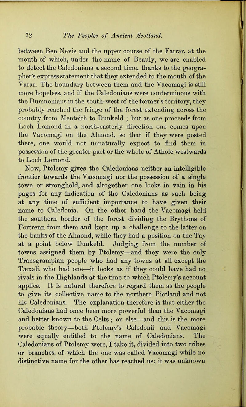 between Ben Nevis and the upper course of the Farrai’, at the mouth of which, under the name of Beauly, we are enabled to detect the Caledonians a second time, thanks to the geogra- pher’s express statement that they extended to the mouth of the Varar. The boundary between them and the Vacomagi is still more hopeless, and if the Caledonians were conterminous with the Dumnonians in the south-west of the former’s territory, they probably I’eached the fringe of the forest extending across the country from Menteith to Dunkeld ; but as one proceeds from Loch Lomond in a north-easterly direction one comes upon the Vacomagi on the Almond, so that if they were posted there, one would not unnaturally expect to find them in possession of the greater part or the whole of Athole westwards to Loch Lomond. Now, Ptolemy gives the Caledonians neither an intelligible frontier towards the Vacomagi nor the possession of a single town or stronghold, and altogether one looks in vain in his pages for any indication of the Caledonians as such being at any time of sufficient importance to have given their name to Caledonia. On the other hand the Vacomagi held the southern border of the forest dividing the Brythons of Fortrenn from them and kept up a challenge to the latter on the banks of the Almond, while they had a position on the Tay at a point below Dunkeld. Judging from the number of towns assigned them by Ptolemy—and they were the only Transgrampian people who had any towns at all except the Taexali, who had one—it looks as if they could have had no rivals in the Highlands at the time to which Ptolemy’s account applies. It is natural therefore to regard them as the people to give its collective name to the northern Pictland and not his Caledonians. The explanation therefore is that either the Caledonians had once been more powerful than the Vacomagi and better known to the Celts ; or else—and this is the more probable theory—both Ptolemy’s Caledonii and Vacomagi were equally entitled to the name of Caledonians. The Caledonians of Ptolemy were, I take it, divided into two tribes or branches, of which the one was called Vacomagi while no distinctive name for the other has reached us; it was unknown