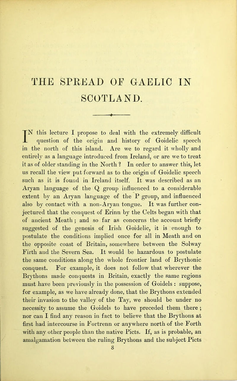 THE SPREAD OF GAELIC IN SCOTLAND. 4 IN this lecture I propose to deal with the extremely difficult question of the origin and history of Goidelic speech in the north of this island. Are we to regard it wholly and entirely as a language introduced from Ireland, or are we to treat it as of older standing in the North ? In order to answer this, let us recall the view put forward as to the origin of Goidelic speech such as it is found in Ireland itself. It was described as an Aryan language of the Q group influenced to a considerable extent by an Aryan language of the P group, and influenced also by contact with a non-Ary an tongue. It was further con- jectured that the conquest of Erinn by the Celts began with that of ancient Meath ; and so far as concerns the account briefly suggested of the genesis of Irish Goidelic, it is enough to postulate the conditions implied once for all in Meath and on the opposite coast of Britain, somewhere between the Solway Firth and the Severn Sea. It would be hazardous to postulate the same conditions along the whole frontier land of Brythonic conquest. For example, it does not follow that wherever the Brythons made conquests in Britain, exactly the same regions must have been pi’eviously in the possession of Goidels : suppose, for example, as we have already done, that the Brythons extended their invasion to the valley of the Tay, we should be under no necessity to assume the Goidels to have preceded them there ; nor can I find any reason in fact to believe that the Brythons at first had intercourse in Fortrenn or anywhere north of the Forth with any other people than the native Piets. If, as is probable, an amalgamation between the ruling Brythons and the subject Piets 8