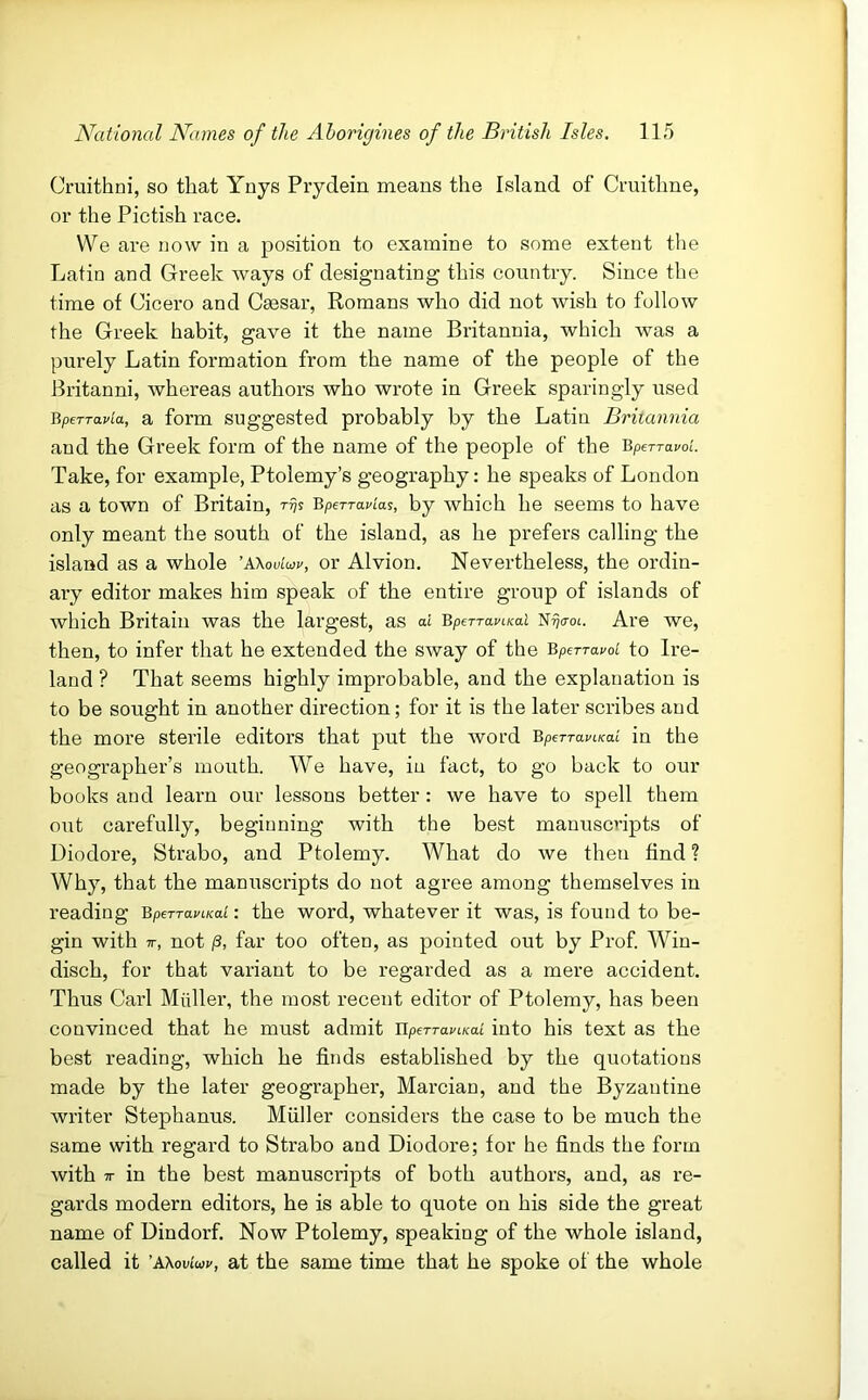 Cruithni, so that Ynys Prydein means the Island of Ci'uithne, or the Pictish race. We are now in a j^osition to examine to some extent the Latin and Greek ways of designating this conntry. Since the time of Cicero and Ccesar, Romans who did not wish to follow the Greek habit, gave it the name Britannia, which was a purely Latin formation from the name of the people of the Britanni, whereas authors who wrote in Greek sparingly used BpeTTavla, a form suggested probably by the Latin Britannia and the Greek form of the name of the people of the BpETravoL Take, for example, Ptolemy’s geography; he speaks of London as a town of Britain, ryjs Bperran'as, by which he seems to have only meant the south of the island, as he prefers calling the island as a whole ’aXou’mu, or Alvion. Nevertheless, the ordin- ary editor makes him speak of the entire group of islands of which Britain was the largest, as at BperraviKal N^o-ot. Are we, then, to infer that he extended the sway of the Bperravol to Ire- land ? That seems highly improbable, and the explanation is to be sought in another direction; for it is the later scribes and the more sterile editors that put the word BperTaviKai in the geographer’s mouth. We have, in fact, to go back to our books and learn our lessons better: we have to spell them out carefully, beginning with the best manuscripts of Diodore, Strabo, and Ptolemy. What do we then find ? Why, that the manuscripts do not agree among themselves in reading BpeTraviKaL: the word, whatever it was, is found to be- gin with 7T, not /3, far too often, as pointed out by Prof Win- disch, for that variant to be regarded as a mere accident. Thus Carl Muller, the most recent editor of Ptolemy, has been convinced that he must admit llpeTTavLKa.i into his text as the best reading, which he finds established by the quotations made by the later geographer, Marciau, and the Byzantine writer Stephanus. Muller considers the case to be much the same with regard to Strabo and Diodore; for he finds the form with 7T in the best manuscripts of both authors, and, as re- gards modern editors, he is able to quote on his side the great name of Dindorf. Now Ptolemy, speaking of the whole island, called it 'Kkovioiv, at the same time that he spoke of the whole