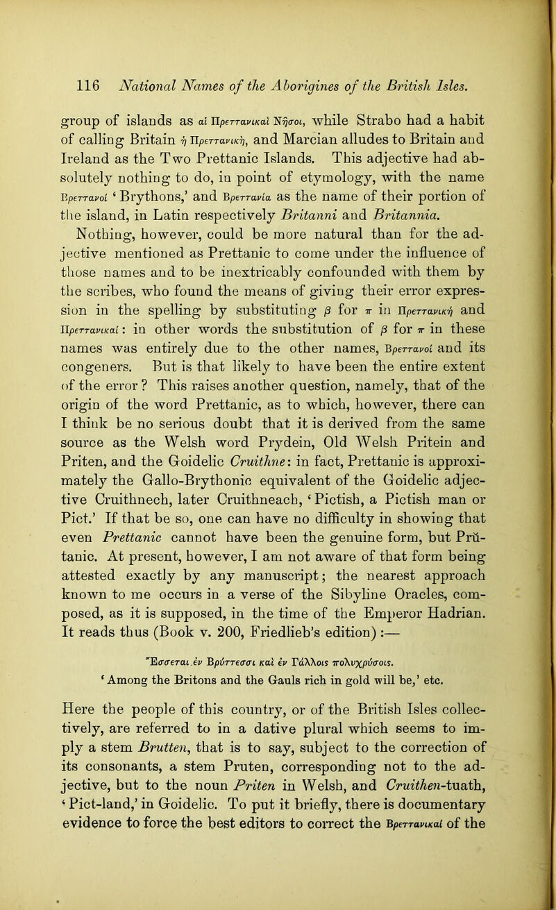 group of islands as ai upeTraviKal N^<rot, while Strabo had a habit of calling Britain rj UpeTTaviK^, and Marcian alludes to Britain and Ireland as the Two Prettanic Islands. This adjective had ab- solutely nothing to do, in point of etymology, with the name BpeTTavoi ‘ Brythons,’ and Bperravia as the name of their portion of tlie island, in Latin respectively Britanni and Britannia. Nothing, however, could be more natural than for the ad- jective mentioned as Prettanic to come under the influence of those names and to be inextricably confounded with them by the scribes, who found the means of giving their error expres- sion in the spelling by substituting g for ir in ilperTami? and nperraviKai: in other words the substitution of g for tt in these names was entirely due to the other names, BpeTrapoL and its congeners. But is that likely to have been the entire extent of the error? This raises another question, namely, that of the origin of the word Prettanic, as to which, however, there can I think be no serious doubt that it is derived from the same source as the Welsh word Prydein, Old Welsh Pritein and Priten, and the Goidelic Cruithne: in fact, Prettanic is approxi- mately the Gallo-Brythonic equivalent of the Goidelic adjec- tive Cruithnech, later Cruithneach, ‘Pictish, a Pictish man or Piet.’ If that be so, one can have no difficulty in showing that even Prettanic cannot have been the genuine form, but Prii- tanic. At present, however, I am not aware of that form being attested exactly by any manuscript; the nearest approach known to me occurs in a verse of the Sibyline Oracles, com- posed, as it is supposed, in the time of the Emperor Hadrian. It reads thus (Book v. 200, Friedlieb’s edition) :— 'Ecrcrerat ei' BpijTTetrcri /cat ev FttWois vokvxpticroL^. ‘Among the Britons and the Gauls rich in gold will be,’ etc. Here the people of this country, or of the British Isles collec- tively, are referred to in a dative plural which seems to im- ply a stem Brutten, that is to say, subject to the correction of its consonants, a stem Pruten, corresponding not to the ad- jective, but to the noun Priten in Welsh, and Cruithen-ivLoXh., ‘ Pict-land,’ in Goidelic. To put it briefly, there is documentary evidence to force the best editors to correct the BperraviKai of the