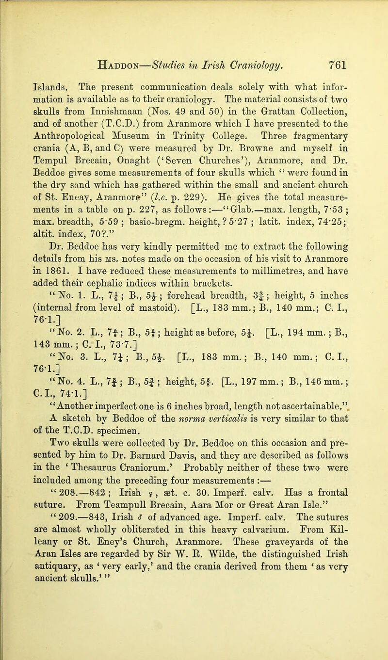Islands. The present communication deals solely with what infor- mation is available as to their craniology. The material consists of two skulls from Innishmaan (Hos. 49 and 50) in the Grattan Collection, and of another (T.C.D.) from Aranmore which I have presented to the Anthropological Museum in Trinity College. Three fragmentary crania (A, B, and C) were measured by Dr. Browne and myself in Tempul Brecain, Onaght (‘Seven Churches’), Aranmore, and Dr. Beddoe gives some measurements of four skulls which “ were found in the dry sand which has gathered within the small and ancient church of St. Eneay, Aranmore” {l.c. p. 229). He gives the total measure- ments in a table on p. 227, as follows:—“Glab.—max. length, 7’53 ; max. breadth, 5'59 ; basio-bregm. height, ? 5'27 ; latit. index, 74*25; altit. index, 70?.” Dr. Beddoe has very kindly permitted me to extract the following details from his ms. notes made on the occasion of his visit to Aranmore in 1861. I have reduced these measurements to millimetres, and have added their cephalic indices within brackets. “Ho. 1. L., 7^; B., 5^; forehead breadth, 3|-; height, 5 inches (internal from level of mastoid). [L., 183 mm.; B., 140 mm.; C. I., 76-1.] “Ho. 2. L., 7f; B., 5f; height as before, 5J. [L., 194 mm.; B., 143 mm. ; C. I., 73*7.] “Ho. 3. L., B., 5J. [L., 183 mm.; B., 140 mm.; C. I., 76-1.] “ Ho. 4. L., 7|-; B., 5|-; height, 5f. [L., 197 mm.; B., 146 mm.; C.I., 74-1.] “ Another imperfect one is 6 inches broad, length not ascertainable.”. A sketch by Beddoe of the norma verticalis is very similar to that of the T.C.D. specimen. Two skulls were collected by Dr. Beddoe on this occasion and pre- sented by him to Dr. Barnard Davis, and they are described as follows in the ‘ Thesaurus Craniorum.’ Probably neither of these two were included among the preceding four measurements :— “ 208.—842 ; Irish ? , set. c. 30. Imperf. calv. Has a frontal suture. Erom Teampull Brecain, Aara Mor or Great Aran Isle.” “209.—843, Irish s of advanced age. Imperf. calv. The sutures are almost wholly obliterated in this heavy calvarium. From Kil- leany or St. Eney’s Church, Aranmore. These graveyards of the Aran Isles are regarded by Sir W. E. Wilde, the distinguished Irish antiquary, as ‘ very early,’ and the crania derived from them ‘ as very ancient skulls.’ ”