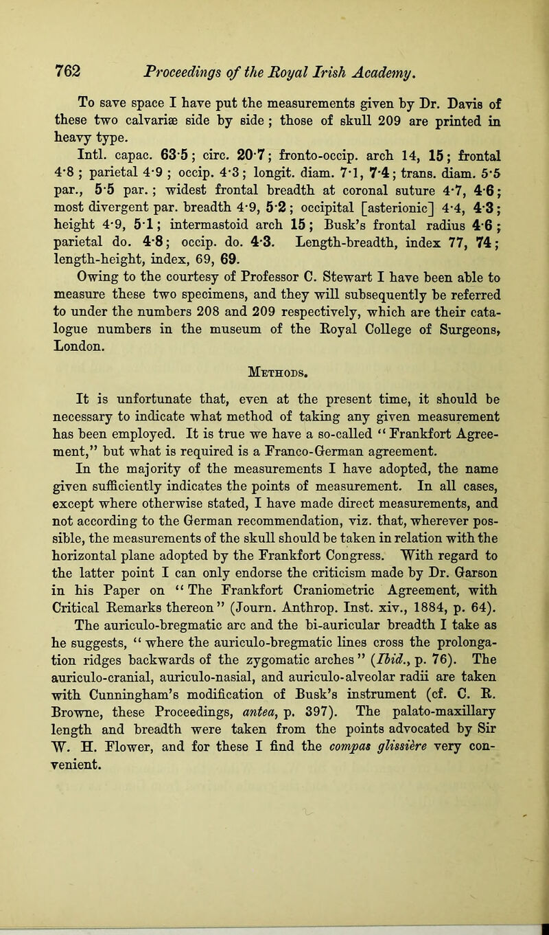 To save space I have put the measurements given hy Dr. Davis of these two calvarise side hy side ; those of skull 209 are printed in heavy type. Inti, capac. 63’5; circ. 20’7; fronto-occip. arch 14, 15; frontal 4-8 ; parietal 4-9 ; occip. 4-3; longit. diam. 7-1, 7’4; trans. iam. 5‘5 par., 5‘5 par.; widest frontal breadth at coronal suture 4*7, 4‘6; most divergent par. breadth 4-9, 5’2 ; occipital [asterionic] 4-4, 4‘3; height 4-9, 5'1; intermastoid arch 15; Busk’s frontal radius 4'6 ; parietal do. 4-8; occip. do. 4-3. Length-breadth, index 77, 74; length-height, index, 69, 69. Owing to the courtesy of Professor C. Stewart I have been able to measure these two specimens, and they will subsequently he referred to under the numbers 208 and 209 respectively, which are their cata- logue numbers in the museum of the Koyal College of Surgeons, London. Methods. It is unfortunate that, even at the present time, it should be necessary to indicate what method of taking any given measurement has been employed. It is true we have a so-called “ Prankfort Agree- ment,” but what is required is a Franco-German agreement. In the majority of the measurements I have adopted, the name given sufficiently indicates the points of measurement. In all cases, except where otherwise stated, I have made direct measurements, and not according to the German recommendation, viz. that, wherever pos- sible, the measurements of the skull should he taken in relation with the horizontal plane adopted hy the Frankfort Congress. With regard to the latter point I can only endorse the criticism made hy Dr. Garson in his Paper on “ The Frankfort Craniometric Agreement, with Critical Kemarks thereon” (Journ. Anthrop. Inst, xiv., 1884, p. 64). The auriculo-hregmatic arc and the bi-auricular breadth I take as he suggests, “ where the auriculo-hregmatic lines cross the prolonga- tion ridges backwards of the zygomatic arches” {Ihid.y p. 76). The auriculo-cranial, auriculo-nasial, and auriculo-alveolar radii are taken with Cunningham’s modification of Busk’s instrument (cf. C. P. Browne, these Proceedings, antea, p. 397). The palato-maxUlary length and breadth were taken from the points advocated hy Sir ‘W. H. Flower, and for these I find the compas glissiere very con- venient.