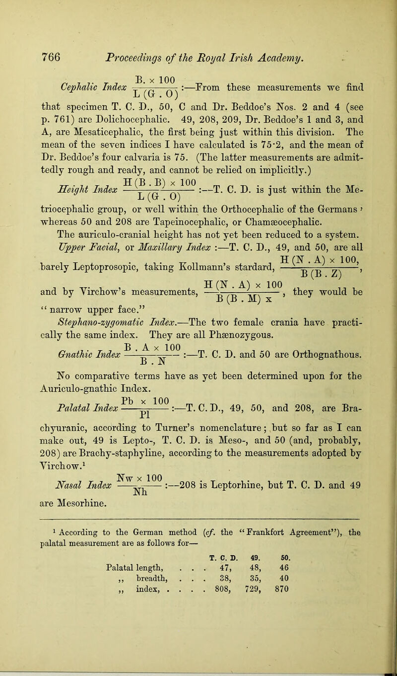 Cephalic Index B. X 100 -Brom these measurements we find L (G . 0) that specimen T. C. D., 50, C and Dr. Beddoe’s Nos. 2 and 4 (see p. 761) are Dolichocephalic. 49, 208, 209, Dr. Beddoe’s 1 and 3, and A, are Mesaticephalic, the first being just within this division. The mean of the seven indices I have calculated is 75 2, and the mean of Dr. Beddoe’s four calvaria is 75. (The latter measurements are admit- tedly rough and ready, and cannot be relied on implicitly.) X 100 Height Index —V — •—T. C. D. is just within the Me- L (G . O) triocephalic group, or well within the Orthocephalic of the Germans ' whereas 50 and 208 are Tapeinocephalic, or Chamseocephalic. The auriculo-cranial height has not yet been reduced to a system. Upper Facial, or Maxillary Index :—T. C. D., 49, and 50, are all H(N . A) X 100, barely Leptoprosopic, taking Kollmann’s stardard. B (B . Z) and by Yirchow’s measurements, ^ they would be ’ B (B . M) X ’ “ narrow upper face.” Stephano-zygomatic Index.—The two female crania have practi- cally the same index. They are all Phsenozygous. Gnathic Index ^ ‘ ^ ^ :—T. C. D. and 50 are Orthognathous. No comparative terms have as yet been determined upon for the Auriculo-gnathic Index. Palatal Index chyuranic, according to Turner’s nomenclature; hut so far as I can make out, 49 is Lepto-, T. C. D. is Meso-, and 50 (and, probably, 208) are Brachy-staphyline, according to the measurements adopted by Virchow.^ Nw X 100 —2Qg -g Leptorhine, but T. C. D. and 49 Nasal Index are Mesorhine. Nh 1 According to the German method {of. the “Frankfort Agreement”), the palatal measurement are as follows for— T. C. D. 49. 60. Palatal length, . . 47, 48, 46 ,, breadth. . . 38, CO 40 ,, index, . . 00 o 00 729, 870