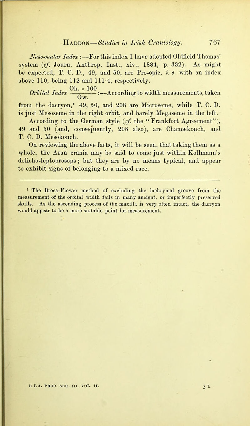 Naso-malar Index Porthis index I have adopted Oldfield Thomas’ system [cf. Journ. Anthrop. Inst., xiv., 1884, p. 332). As might be expected, T. C. D., 49, and 50, are Pro-opic, i. e. with an index above 110, being 112 and 111‘4, respectively. Orbital Index Ob. X 100 Ow. :—According to width measurements, taken from the dacryon,' 49, 50, and 208 are Microseme, while T. C. D. is just Mesoseme in the right orbit, and barely Megaseme in the left. According to the German style {cf. the “Frankfort Agreement”), 49 and 50 (and, consequently, 208 also), are Chamaekoncb, and T. C. D. Mesokonch. On reviewing the above facts, it will be seen, that taking them as a whole, the Aran crania may be said to come just within Kollmann’s dolicho-leptoprosops ; but they are by no means typical, and appear to exhibit signs of belonging to a mixed I’ace. * The Broca-Flower method of excluding the lachrymal groove from the measurement of the orbital width fails in many ancient, or imperfectly preserved skulls. As the ascending process of the maxilla is very often intact, the dacryon would appear to be a more suitable point for measurement. 3 L