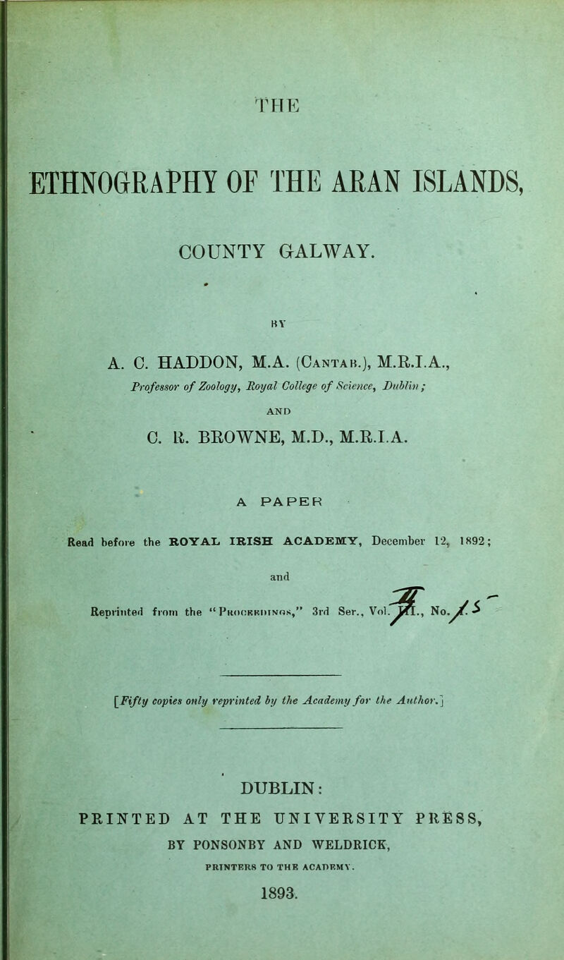 THE ETHNOGRAPHY OF THE ARAN ISLANDS, COUNTY GALWAY. BY A. C. HADDON, M.A. (Cantab.), M.R.I.A., Professor of Zoology, Royal College of Science, Puhlin ; AND 0. R. BROWNE, M.D., M.R.I.A. A PAPER Read before the ROYAL, IRISH ACADEMY, December 12, 1892; and Reprinted from the “Pkoorkimnos,” 3rd Ser., Vol No ./s [^Fifly copies only reprinted, by the Academy for the Author.'^ DUBLIN: PRINTED AT THE UNIVERSITY PRESS, BY PONSONBY AND WELDRICK, PRINTERS TO THE ACADEMY. 1893.