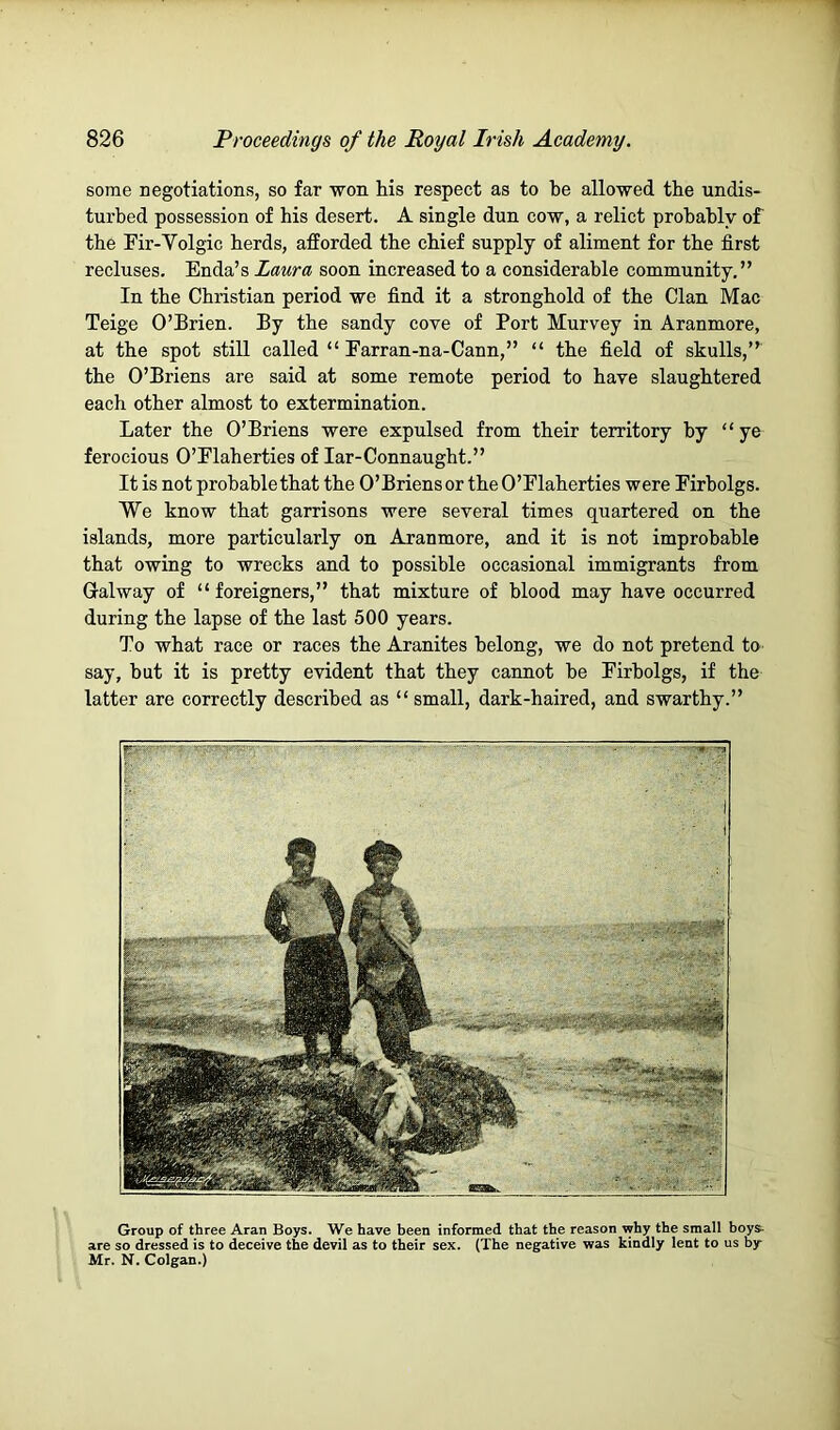 some negotiations, so far won his respect as to be allowed the undis- turbed possession of his desert. A single dun cow, a relict probably of the Fir-Volgic herds, afforded the chief supply of aliment for the first recluses. Enda’s Laura soon increased to a considerable community.” In the Christian period we find it a stronghold of the Clan Mac Teige O’Brien. By the sandy cove of Port Murvey in Aranmore, at the spot still called “ Earran-na-Cann,” “ the field of skulls,” the O’Briens are said at some remote period to have slaughtered each other almost to extermination. Later the O’Briens were expulsed from their territory by “ye ferocious O’Elaherties of lar-Connaught.” It is not probable that the O’Briens or the O’Elaherties were Eirholgs. We know that garrisons were several times quartered on the islands, more particularly on Aranmore, and it is not improbable that owing to wrecks and to possible occasional immigrants from Galway of “ foreigners,” that mixture of blood may have occurred during the lapse of the last 500 years. To what race or races the Aranites belong, we do not pretend to say, hut it is pretty evident that they cannot be Eirholgs, if the latter are correctly described as “small, dark-haired, and swarthy.” Group of three Aran Boys. We have been informed that the reason why the small boys- are so dressed is to deceive the devil as to their sex. (The negative was kindly lent to us by Mr. N. Colgan.)