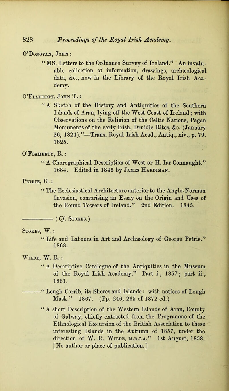 O’Donovan, John : “ MS. Letters to the Ordnance Survey of Ireland.” An invalu- able collection of information, drawings, archaeological data, &c., now in the Library of the Eoyal Irish Aca- demy. O’Flaheett, John T. : “A Sketch of the History and Antiquities of the Southern Islands of Aran, lying off the West Coast of Ireland; with Observations on the Religion of the Celtic Nations, Pagan Monuments of the early Irish, Druidic Rites, &c. (January 26, 1824).”—Trans. Royal Irish Acad., Antiq., xiv., p. 79. 1825. O’Flahebtt, R. : “ A Chorographical Description of West or H. lar Connaught.” 1684. Edited in 1846 by James Haebiman. Petbie, G. : “ The Ecclesiastical Architecture anterior to the Anglo-Norman Invasion, comprising an Essay on the Origin and Uses of the Round Towers of Ireland.” 2nd Edition. 1845. (^Cf. Stokes.) Stokes, W. : “ Life and Labours in Art and Archaeology of George Petrie.” 1868. WiLBE, W. R.: “A Descriptive Catalogue of the Antiquities in the Museum of the Royal Irish Academy.” Part i., 1857; part ii., 1861, “ Lough Corrib, its Shores and Islands : with notices of Lough Mask.” 1867. (Pp. 246, 265 of 1872 ed.) “ A short Description of the Western Islands of Aran, County of Galway, chiefly extracted from the Programme of the Ethnological Excursion of the Eritish Association to these interesting Islands in the Autumn of 1857, under the direction of W. E. Wilde, m.e.i.a.” 1st August, 1858. [No author or place of publication.]