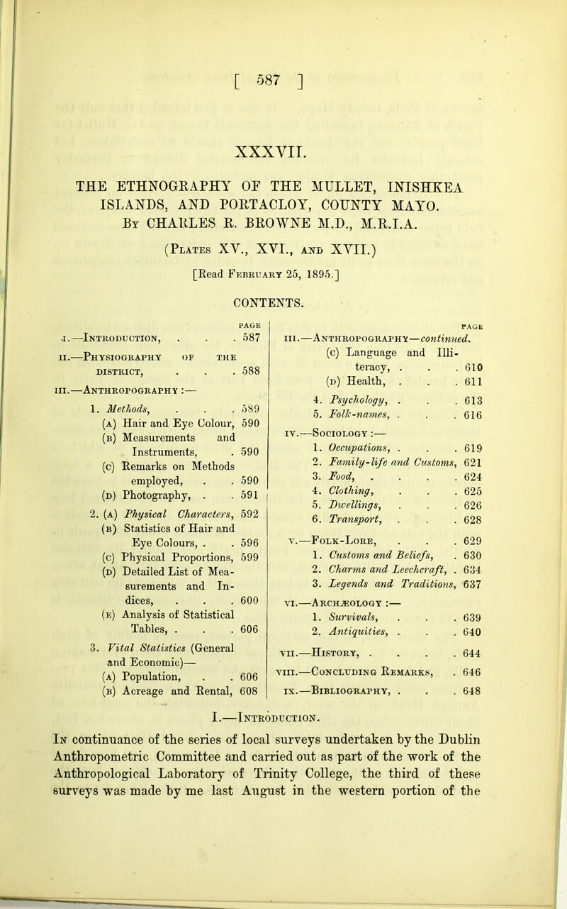 [ 087 ] XXXVI r. THE ETHNOGRAPHY OF THE MULLET, INISHKEA ISLANDS, AND PORTACLOY, COUNTY MAYO. Bt CHARLES R. BROWNE M.D., M.R.I.A. (Plates XV., XVI., and XVII.) [Read February 25, 1895.] CONTENTS. PAGE .1.—Introduction, . . . 587 II.—Physiography of the DISTRICT, . . . 588 III.—Anthropography :— 1. Methods, . . . 589 (a) Hair and Eye Colour, 590 (b) Measurements and Instruments, . 590 (c) Remarks on Methods employed, . .590 (d) Photography, . .591 2. (a) Physical Characters, 592 (b) Statistics of Hair and Eye Colours, . . 596 (c) Physical Proportions, 599 (d) Detailed List of Mea- surements and In- dices, . . . 600 (e) Analysis of Statistical Tables, . . .606 3. Vital Statistics (General and Economic)— (a) Population, . . 606 (b) Acreage and Rental, 608 PAGE III.—Anthropography—continued. (c) Language and Illi- teracy, . . .610 (d) Health, . . .611 4. Psychology, . . .613 5. Folk-names, . . . 616 IV.—Sociology ;— 1. Occupations, . . .619 2. Family-life and Customs, 621 3. Food, . . . .624 4. Clothing, . . . 625 5. Bwellings, . . 626 6. Transport, . . 628 V.—Folk-Lore, . . . 629 1. Customs and Beliefs, . 630 2. Charms and Leechcraft, . 634 3. Legends and Traditions, 637 VI.—Arch.®ology :— 1. Survivals, . . . 639 2. Antiquities, . . . 640 VII. —History, .... 644 VIII. —Concluding Remarks, . 646 IX.—Bibliography, . . . 648 I.—Introduction. In continiiance of the series of local surveys undertaken by the Dublin Anthropometric Committee and carried out as part of the work of the Anthropological Laboratory of Trinity College, the third of these surveys was made by me last August in tbe western portion of the