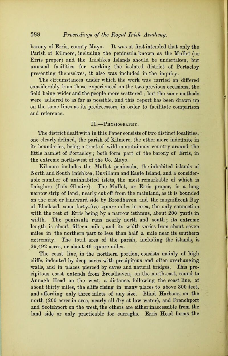 barony of Erris, county Mayo. It was at first intended that only the Parish of Kilmore, including the peninsula known as the Mullet (or Erris proper) and the Inishkea Islands should be undertaken, but unusual facilities for working the isolated district of Portacloy presenting themselves, it also was included in the inquiry. The circumstances under which the work was carried on differed considerably from those experienced on the two previous occasions, the field being wider and the people more scattered ; but the same methods were adhered to as far as possible, and this report has been drawn up on the same lines as its predecessors, in order to facilitate comparison and reference. II.—Physiography. The district dealt with in this Paper consists of two distinct localities, one clearly defined, the parish of Kilmore, the other more indefinite in its boundaries, being a tract of wild mountainous country around the little hamlet of Portacloy; both form part of the barony of Erris, in the extreme north-west of the Co. Mayo. Kilmore includes the Mullet peninsula, the inhabited islands of North and South Inishkea, Duvillaun and Eagle Island, and a consider- able number of uninhabited islets, the most remarkable of which is Inisglora (Inis Gluaire). The Mullet, or Erris proper, is a long narrow strip of land, nearly cut off from the mainland, as it is bounded on the east or landward side by Broadhaven and the magnificent Bay of Blacksod, some forty-five square miles in area, the only connection with the rest of Erris being by a narrow isthmus, about 200 yards in width. The peninsula runs nearly north and south; its extreme length is about fifteen miles, and its width varies from about seven miles in the northern part to less than half a mile near its southei n extremity. The total area of the parish, including the islands, is 29,492 acres, or about 46 square miles. The coast line, in the northern portion, consists mainly of high cliffs, indented by deep coves with precipitous and often overhanging walls, and in places pierced by caves and natural bridges. This pre- cipitous coast extends from Broadhaven, on the north-east, round to Annagh Head on the west, a distance, following the coast line, of about thirty miles, the cliffs rising in many places to above 300 feet, and affording only three inlets of any size. Blind Harbour, on the north (200 acres in area, nearly all dry at low water), and Erenchport and Scotchport on the west, the others are either inaccessible from the land side or only practicable for curraghs. Erris Head forms the