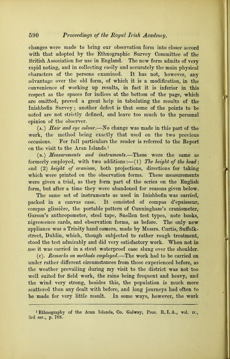 changes were made to bring our observation form into closer accord with that adopted by tbe Ethnographic Survey Committee of the Eritisb Association for use in England. Tbe new form admits of very rapid noting, and in collecting easily and accurately tbe main physical characters of the persons examined. It has not, however, any advantage over the old form, of which it is a modification, in the convenience of working up results, in fact it is inferior in this respect as the spaces for indices at the bottom of the page, which are omitted, proved a great help in tabulating the results of the Inishhofin Survey ; another defect is that some of the points to be noted are not strictly defined, and leave too much to the personal opinion of the observer. (a.) Hair and eye colour.—No change was made in this part of the work, the method being exactly that used on the two previous occasions. Eor full particulars the reader is referred to the Report on the visit to the Aran Islands.^ (b.) Measurements and instruments.—These were the same as formerly employed, with two additions:—(1) The height of the head ■, and (2) height of cranium, both projections, directions for taking which were printed on the observation forms. These measurements were given a trial, as they form part of the series on the English form, but after a time they were abandoned for reasons given below. The same set of instruments as used in Inishhofin was carried, packed in a canvas case. It consisted of compas d’epaisseur, compas glissiere, the portable pattern of Cunningham’s craniometer, Carson’s anthropometer, steel tape, Snellen test types, note books, nigrescence cards, and observation forms, as before. The only new appliance was a Trinity hand camera, made by Messrs. Curtis, Suffolk- street, Dublin, which, though subjected to rather rough treatment, stood the test admirably and did very satisfactory work. When not in .use it was carried in a stout waterproof case slung over the shoulder. (c). Remarks on methods employed.—The work had to be carried on under rather different circumstances from those experienced before, as the weather prevailing during my visit to the district was not too well suited for field work, the rains being frequent and heavy, and the wind very strong, besides this, the population is much more scattered than any dealt with before, and long journeys had often to be made for very little result. In some ways, however, the work ' Ethnography of the Aran Islands, Co. Galway, Proc. E. I. A., vol. ii., 3rd ser., p. 768.