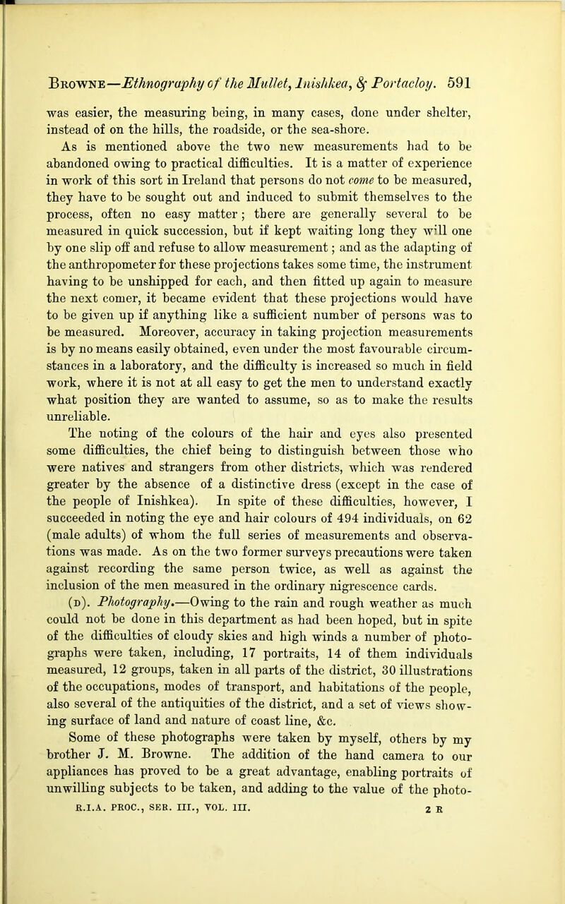 was easier, the measuring being, in many cases, done under shelter, instead of on the hills, the roadside, or the sea-shore. As is mentioned above the two new measurements had to be abandoned owing to practical difficulties. It is a matter of experience in work of this sort in Ireland that persons do not come to be measured, they have to be sought out and induced to submit themselves to the process, often no easy matter; there are generally several to be measured in quick succession, but if kept waiting long they will one by one slip off and refuse to allow measurement; and as the adapting of the anthropometer for these projections takes some time, the instrument having to be unshipped for each, and then fitted up again to measure the next comer, it became evident that these projections would have to be given up if anything like a sufficient number of persons was to be measured. Moreover, accuracy in taking projection measurements is by no means easily obtained, even under the most favourable circum- stances in a laboratory, and the difficulty is increased so much in field work, where it is not at all easy to get the men to understand exactly what position they are wanted to assume, so as to make the results unreliable. The noting of the colours of the hair and eyes also presented some difficulties, the chief being to distinguish between those who were natives and strangers from other districts, which was rendered greater by the absence of a distinctive dress (except in the case of the people of Inishkea). In spite of these difficulties, however, I succeeded in noting the eye and hair colours of 494 individuals, on 62 (male adults) of whom the full series of measurements and observa- tions was made. As on the two former surveys precautions were taken against recording the same person twice, as well as against the inclusion of the men measured in the ordinary nigrescence cards. (n). Photography.—Owing to the rain and rough weather as much could not be done in this department as had been hoped, but in spite of the difficulties of cloudy skies and high winds a number of photo- graphs were taken, including, 17 portraits, 14 of them individuals measured, 12 groups, taken in all parts of the district, 30 illustrations of the occupations, modes of transport, and habitations of the people, also several of the antiquities of the district, and a set of views show- ing surface of land and nature of coast line, &c. Some of these photographs were taken by myself, others by my brother J. M. Browne. The addition of the hand camera to our appliances has proved to be a great advantage, enabling portraits of unwilling subjects to be taken, and adding to the value of the photo- fl.I.A. PROC., SER. III., VOL. III. 2 R
