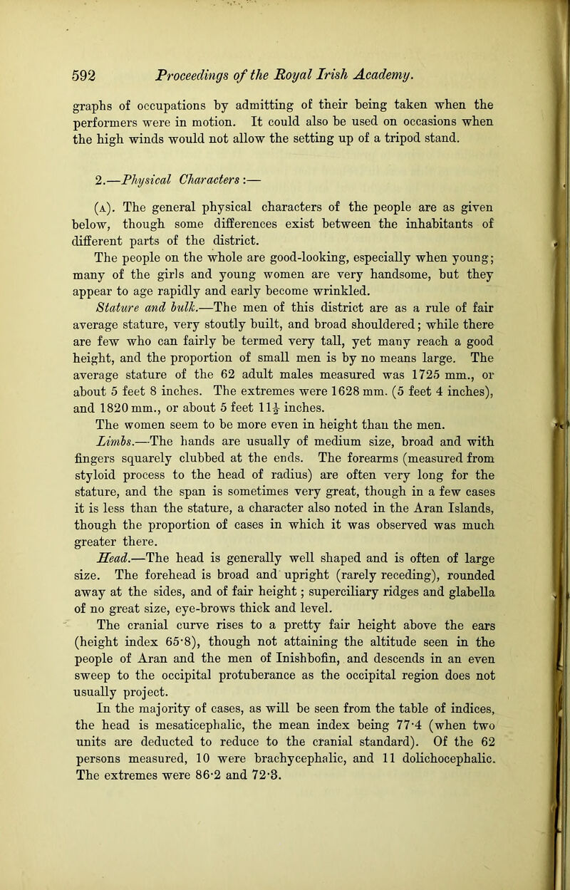 graphs of occupations by admitting of their being taken when the performers were in motion. It could also he used on occasions when the high winds would not allow the setting up of a tripod stand. 2.—Physical Characters :— (a). The general physical characters of the people are as given below, though some differences exist between the inhabitants of different parts of the district. The people on the whole are good-looking, especially when young; many of the girls and young women are very handsome, but they appear to age rapidly and early become wrinkled. Stature and hulk.—The men of this district are as a rule of fair average stature, very stoutly built, and broad shouldered; while there are few who can fairly be termed very tall, yet many reach a good height, and the proportion of small men is by no means large. The average stature of the 62 adult males measured was 1725 mm., or about 5 feet 8 inches. The extremes were 1628 mm. (5 feet 4 inches), and 1820 mm., or about 5 feet 11J inches. The women seem to be more even in height than the men. Limbs.—The hands are usually of medium size, broad and with fingers squarely clubbed at the ends. The forearms (measured from styloid process to the head of radius) are often very long for the stature, and the span is sometimes very great, though in a few cases it is less than the stature, a character also noted in the Aran Islands, though the proportion of cases in which it was observed was much greater there. Head.—The head is generally well shaped and is often of large size. The forehead is broad and upright (rarely receding), rounded away at the sides, and of fair height; superciliary ridges and glabella of no great size, eye-brows thick and level. The cranial curve rises to a pretty fair height above the ears (height index 65’8), though not attaining the altitude seen in the people of Aran and the men of Inishbofin, and descends in an even sweep to the occipital protuberance as the occipital region does not usually project. In the majority of cases, as will be seen from the table of indices, the head is mesaticephalic, the mean index being 77’4 (when two units are deducted to reduce to the cranial standard). Of the 62 persons measured, 10 were brachycephalic, and 11 dolichocephalic. The extremes were 86-2 and 72-S.