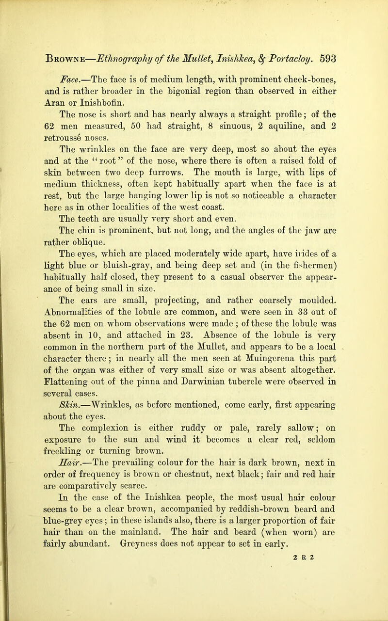 Face.—The face is of medium length, with prominent cheek-bones, and is rather broader in the higonial region than observed in either Aran or Inishbofin. The nose is short and has nearly always a straight profile; of the 62 men measured, 50 had straight, 8 sinuous, 2 aquiline, and 2 retrousse noses. The wrinkles on the face are very deep, most so about the eyes and at the “root” of the nose, where there is often a raised fold of skin between two deep furrows. The mouth is large, with lips of medium thickness, often kept habitually apart when the face is at rest, but the large hanging lower lip is not so noticeable a character here as in other localities of the west coast. The teeth are usually very short and even. The chin is prominent, but not long, and tbe angles of the jaw are rather oblique. The eyes, which are placed moderately wide apart, have irides of a light blue or bluish-gray, and being deep set and (in the fishermen) habitually half closed, they present to a casual observer the appear- ance of being small in size. The ears are small, projecting, and rather coarsely moulded. Abnormalities of the lobule are common, and were seen in 33 out of the 62 men on whom observations were made ; of these the lobule was absent in 10, and attached in 23. Absence of the lobule is very common in the northern part of the Mullet, and appears to he a local character there; in nearly all the men seen at Muingcrena this part of the organ was either of very small size or was absent altogether. Flattening out of the pinna and Darwinian tubercle were observed in several cases. Skin.—Wrinkles, as before mentioned, come early, first appearing about tbe eyes. Tbe complexion is either ruddy or pale, rarely sallow; on exposure to tbe sun and wind it becomes a clear red, seldom freckling or turning brown. Hair.—The prevailing colour for the hair is dark brown, next in order of frequency is brown or chestnut, next black; fair and red hair are comparatively scarce. In the case of the Inishkea people, the most usual hair colour seems to be a clear brown, accompanied by reddish-brown beard and blue-grey eyes; in these islands also, there is a larger proportion of fair hair than on the mainland. Tbe hair and beard (when worn) are fairly abundant. Greyness does not appear to set in early. 2 E 2