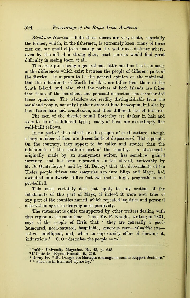Sight and Searing.—Both these senses are very acute, especially the former, which, in the fishermen, is extremely keen, many of these men can see small objects floating on the water at a distance where, even by the aid of a strong glass, most persons would find great difficulty in seeing them at all. This description being a general one, little mention has been made of the differences which exist between the people of different parts of the district. It appears to be the general opinion on the mainland, that the inhabitants of North Inishkea are taller than those of the South Island, and, also, that the natives of both islands are fairer than those of the mainland, and personal inspection has corroborated these opinions. The islanders are readily distinguishable from the mainland people, not only by their dress of blue homespun, but also by their fairer hair and complexion, and their different cast of features. The men of the district round Portacloy are darker in hair and seem to be of a different type; many of them are exceedingly fine well-built fellows. In no part of the district are the people of small stature, though a large number of them are descendants of dispossessed Ulster people. On the contrary, they appear to be taller and stouter than the inhabitants of the southern part of the country. A statement,* * originally made by an anonymous writer, has somehow gained currency, and has been repeatedly quoted abroad, noticeably by M. De Quatrefages,* and by M. Devay,® that the descendants of the Ulster people driven two centuries ago into Sligo and Mayo, had dwindled into dwarfs of five feet two inches high, prognathous and pot-bellied. This most certainly does not apply to any section of the inhabitants of this part of Mayo, if indeed it were ever true of any part of the counties named, which repeated inquiries and personal observation agree in denying most positively. The statement is quite unsupported by other writers dealing with this region at the same time. Thus Mr. P. Knight, writing in 1834, says of the people of Erris that “ they are generally a good- humoured, good-natured, hospitable, generous race—of middle size— active, intelligent, and, when an opportunity offers of showing it, industrious.” C. 0.^ describes the people as tall. 1 Dublin University Magazine, No. 48, p. 658. ^L’Unite de I’Espece Humain, ii., 316. ® Devay Fr. “ Du Danger des Mariages consanguine sous le Eapport Sanitaire.” * “ Sketches in Erris and Tyrawley.”