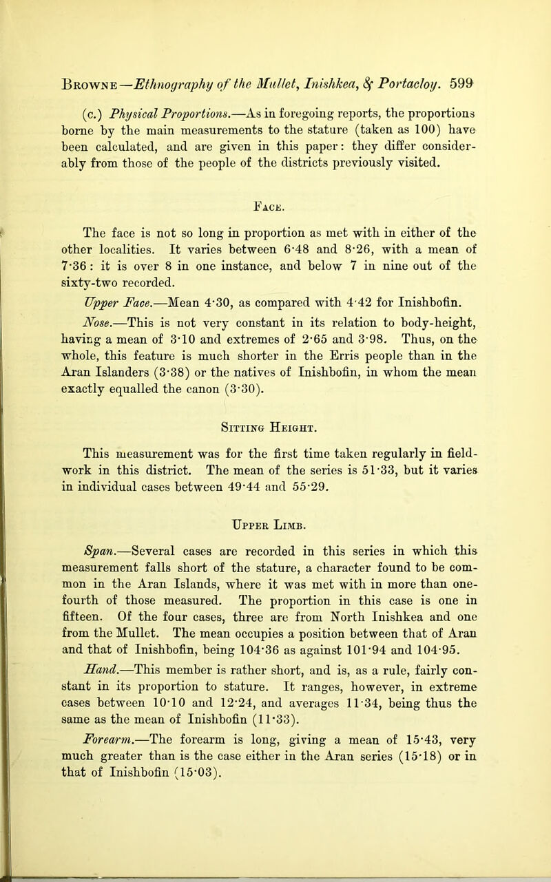 (c.) Physical Proportions.—As in foregoing reports, the proportions borne by the main measurements to the stature (taken as 100) have been calculated, and are given in this paper: they differ consider- ably from those of the people of the districts previously visited. Face. The face is not so long in proportion as met with in either of the other localities. It varies between 6'48 and 8’26, with a mean of 7’36 : it is over 8 in one instance, and below 7 in nine out of the sixty-two recorded. Upper Face.—Mean 4‘30, as compared with 4'42 for Inishbofin. Nose.—This is not very constant in its relation to body-height, having a mean of 3'10 and extremes of 2‘65 and 3‘98, Thus, on the whole, this feature is much shorter in the Erris people than in the Aran Islanders (3-38) or the natives of Inishbofin, in whom the mean exactly equalled the canon (3‘30). Sitting Height. This measurement was for the first time taken regularly in field- work in this district. The mean of the series is 51-33, but it varies in individual cases between 49-44 and 55-29. Upper Limb. Span.—Several cases are recorded in this series in which this measurement falls short of the stature, a character found to be com- mon in the Aran Islands, where it was met with in more than one- fourth of those measured. The proportion in this case is one in fifteen. Of the four cases, three are from North Inishkea and one from the Mullet. The mean occupies a position between that of Aran and that of Inishbofin, being 104-36 as against 101-94 and 104-95. Sand.—This member is rather short, and is, as a rule, fairly con- stant in its proportion to stature. It ranges, however, in extreme cases between 10-10 and 12-24, and averages 11-34, being thus the same as the mean of Inishbofin (11-33). Forearm.—The forearm is long, giving a mean of 15-43, very much greater than is the case either in the Aran series (15-18) or in that of Inishbofin (15-03).