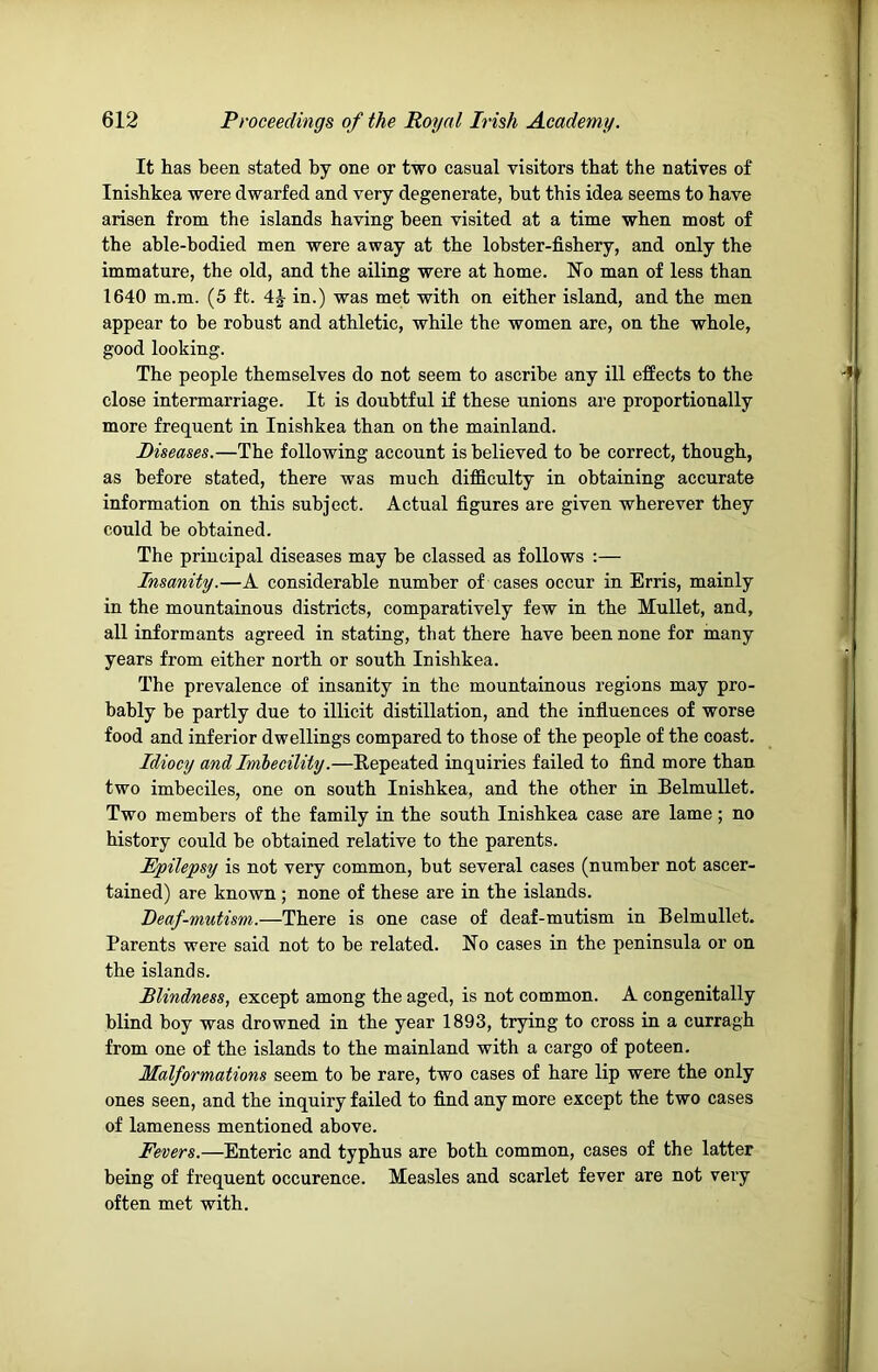It tas been stated by one or two casual visitors that the natives of Inishkea were dwarfed and very degenerate, but this idea seems to have arisen from the islands having been visited at a time when most of the able-bodied men were away at the lobster-fishery, and only the immature, the old, and the ailing were at home. Ho man of less than 1640 m.m. (5 ft. 4^ in.) was met with on either island, and the men appear to be robust and athletic, while the women are, on the whole, good looking. The people themselves do not seem to ascribe any ill effects to the close intermarriage. It is doubtful if these unions are proportionally more frequent in Inishkea than on the mainland. Diseases.—The following account is believed to be correct, though, as before stated, there was much difficulty in obtaining accurate information on this subject. Actual figures are given wherever they could be obtained. The principal diseases may be classed as follows :— Insanity.—A considerable number of cases occur in Erris, mainly in the mountainous districts, comparatively few in the Mullet, and, all informants agreed in stating, that there have been none for many years from either north or south Inishkea. The prevalence of insanity in the mountainous regions may pro- bably be partly due to illicit distillation, and the influences of worse food and inferior dwellings compared to those of the people of the coast. Idiocy and Imhecility.—Repeated inquiries failed to find more than two imbeciles, one on south Inishkea, and the other in Belmullet. Two members of the family in the south Inishkea case are lame; no history could be obtained relative to the parents. Epilepsy is not very common, but several cases (number not ascer- tained) are known; none of these are in the islands. Deaf-mutism.—There is one case of deaf-mutism in Belmullet. Parents were said not to be related. No cases in the peninsula or on the islands. Blindness, except among the aged, is not common. A congenitally blind boy was drowned in the year 1893, trying to cross in a curragh from one of the islands to the mainland with a cargo of poteen. Malformations seem to be rare, two cases of hare lip were the only ones seen, and the inquiry failed to find any more except the two cases of lameness mentioned above. Fevers.—Enteric and typhus are both common, cases of the latter being of frequent occurence. Measles and scarlet fever are not very often met with.
