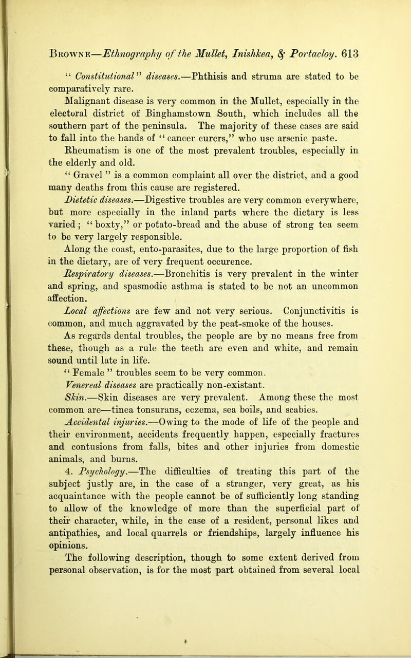“ Constitutional diseases.—Phthisis and strama axe stated to be comparatively rare. Malignant disease is very common in the Mullet, especially in the electoral district of Binghamstown South, which includes all the southern part of the peninsula. The majority of these cases are said to fall into the hands of “ cancer curers,” who use arsenic paste. Rheumatism is one of the most prevalent troubles, especially in the elderly and old. “ Gravel ” is a common complaint all over the district, and a good many deaths from this cause are registered. Dietetic diseases.—Digestive troubles are very common everywhere, but more especially in the inland parts where the dietary is less varied ; “ boxty,” or potato-bread and the abuse of strong tea seem to be very largely responsible. Along the coast, ento-parasites, due to the large proportion of fish in the dietary, are of very frequent occurence. Respiratory diseases.—Bronchitis is very prevalent in the winter and spring, and spasmodic asthma is stated to be not an uncommon affection. Local affections are few and not very serious. Conjunctivitis is common, and much aggravated by the peat-smoke of the houses. As regards dental troubles, the people are by no means free from these, though as a rule the teeth are even and white, and remain sound until late in life. “ Female ” troubles seem to be very common. Venereal diseases are practically non-existant. Shin.—Skin diseases are very prevalent. Among these the most common are—tinea tonsurans, eczema, sea boils, and scabies. Accidental injuries.—Owing to the mode of life of the people and their environment, accidents frequently happen, especially fractures and contusions from falls, bites and other injuries from domestic animals, and burns. 4. Psychology.—The difficulties of treating this part of the subject justly are, in the case of a stranger, very great, as his acquaintance with the people cannot be of sufficiently long standing to allow of the knowledge of more than the superficial part of their character, while, in the case of a resident, personal likes and antipathies, and local quarrels or friendships, largely influence his opinions. The following description, though to some extent derived from personal observation, is for the most part obtained from several local