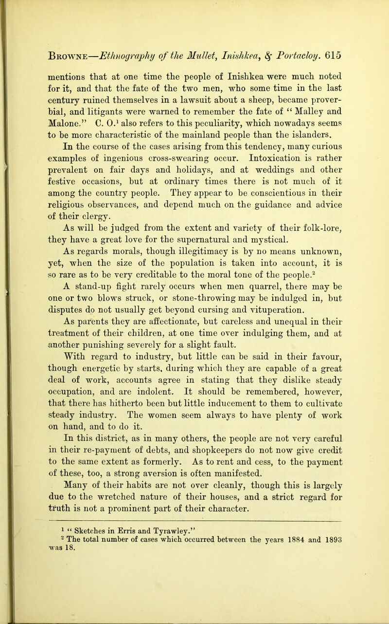 mentions that at one time the people of Inishkea were much noted for it, and that the fate of the two men, who some time in the last century ruined themselves in a lawsuit about a sheep, became prover- bial, and litigants were warned to remember the fate of “ Malley and Malone,” C. 0.* also refers to this peculiarity, which nowadays seems to be more characteristic of the mainland people than the islanders. In the course of the cases arising from this tendency, many curious examples of ingenious cross-swearing occur. Intoxication is rather prevalent on fair days and holidays, and at weddings and other festive occasions, hut at ordinary times there is not much of it among the country people. They appear to he conscientious in their religious observances, and depend much on the guidance and advice of their clergy. As will be judged from the extent and variety of their folk-lore, they have a great love for the supernatural and mystical. As regards morals, though illegitimacy is by no means unknown, yet, when the size of the population is taken into account, it is so rare as to be very creditable to the moral tone of the people.^ A stand-up fight rarely occurs when men quarrel, there may he one or two blows struck, or stone-throwing may be indulged in, but disputes do not usually get beyond cursing and vituperation. As parents they are affectionate, hut careless and unequal in their treatment of their children, at one time over indulging them, and at another punishing severely for a slight fault. With regard to industry, but little can be said in their favour, though energetic by starts, during which they are capable of a great deal of work, accounts agree in stating that they dislike steady occupation, and are indolent. It should be remembered, however, that there has hitherto been but little inducement to them to cultivate steady industry. The women seem always to have plenty of work on hand, and to do it. In this district, as in many others, the people are not very careful in their re-payment of debts, and shopkeepers do not now give credit to the same extent as formerly. As to rent and cess, to the payment of these, too, a strong aversion is often manifested. Many of their habits are not over cleanly, though this is largely due to the wretched nature of their houses, and a strict regard for truth is not a prominent part of their character. * “ Sketches in Erris and Tyrawley.” The total number of cases which occurred between the years 1884 and 1893 was 18.