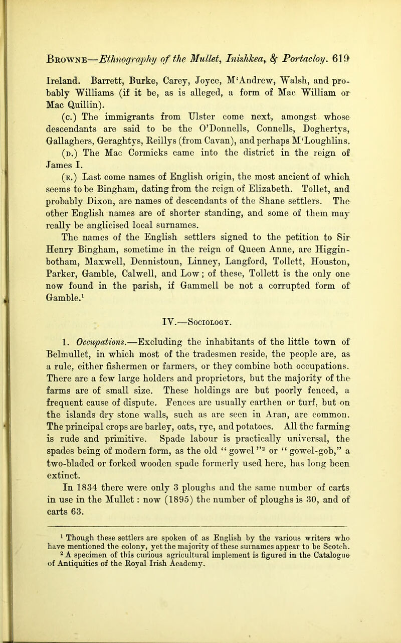 Ireland. Barrett, Burke, Carey, Joyce, M'Andrew, Walsh, and pro- bably Williams (if it be, as is alleged, a form of Mac William or Mac Quillin). (c.) The immigrants from Ulster come next, amongst whose descendants are said to be the O’Donnells, Connells, Doghertys, Gallaghers, Geraghtys, Beillys (from Cavan), and perhaps M'Loughlins. (n.) The Mac Cormicks came into the district in the reign of •Tames I. (e.) Last come names of English origin, the most ancient of which seems to be Bingham, dating from the reign of Elizabeth. Toilet, and probably Dixon, are names of descendants of the Shane settlers. The other English names are of shorter standing, and some of them may really be anglicised local surnames. The names of the English settlers signed to the petition to Sir Henry Bingham, sometime in the reign of Queen Anne, are Higgin- botham, Maxwell, Dennistoun, Linney, Langford, Tollett, Houston, Parker, Gamble, Calwell, and Low; of these, Tollett is the only one now found in the parish, if Gammeli be not a corrupted form of Gamble.' IV.—Sociology. 1. Occupations.—Excluding the inhabitants of the little town of Belmullet, in which most of the tradesmen reside, the people are, as a rule, either fishermen or farmers, or they combine both occupations. There are a few large holders and proprietors, but the majority of the farms are of small size. These holdings are but poorly fenced, a frequent cause of dispute. Eences are usually earthen or turf, but on the islands dry stone walls, such as are seen in Aran, are common. The principal crops are barley, oats, rye, and potatoes. All the farming is rude and primitive. Spade labour is practically universal, the spades being of modern form, as the old “ gowel or “ gowel-gob,” a two-bladed or forked wooden spade formerly used here, has long been extinct. In 1834 there were only 3 ploughs and the same number of carts in use in the Mullet: now (1895) the number of ploughs is 30, and of carts 63. ' Though these settlers are spoken of as English by the various writers who have mentioned the colony, yet the majority of these surnames appear to he Scotch. * A specimen of this curious agricultural implement is figured in the Catalogue of Antiquities of the Royal Irish Academy.