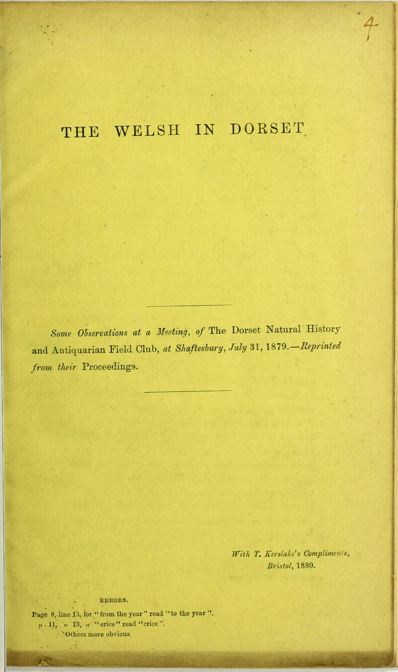 THE WELSH IN DORSET Some Observations at a Meeting, of The Dorset Natural History and Antiquarian Field Club, at Shaftesbury, July 31, \ %19.—Reprinted from their Proceedings. With T. Kerslake's Compliments Bristol, 1880. ■ . EKROllS. Page 8, line 15, ipr/‘ from the year ” read “to the year ji . 11, II 1‘3, I,erice” read “crice”. ■ ■ Others mere obvious.