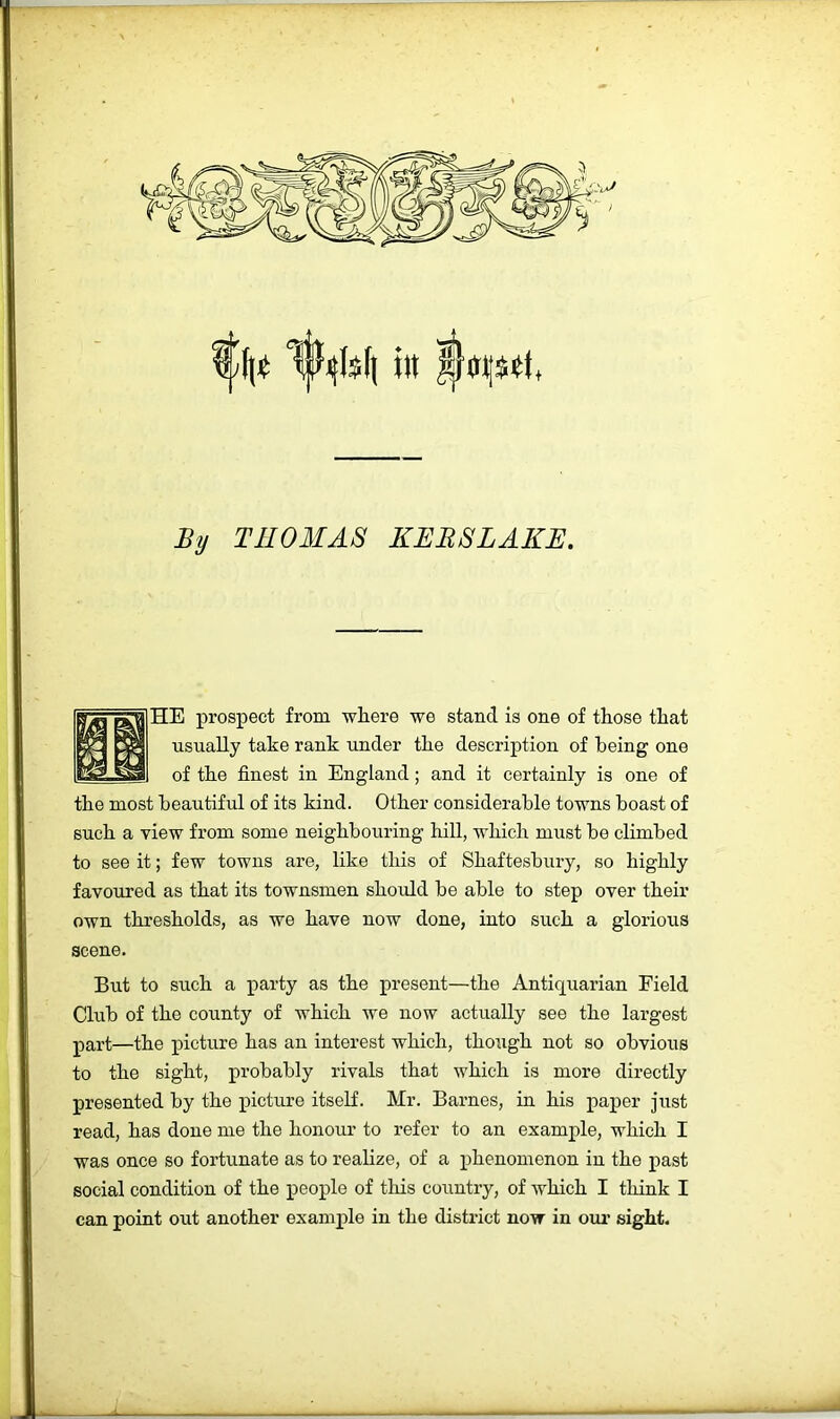 W^Is(| i)t Iqsit, By THOMAS KERSLAKE. HE prospect from wliere we stand is one of tEose that usually take rank under the description of being one of the finest in England; and it certainly is one of the most beautiful of its kind. Other considerable towns boast of such a view from some neighbouring hill, which must be climbed to see it; few towns are, like this of Shaftesbury, so highly favoured as that its townsmen should be able to step over their own thresholds, as we have now done, into such a glorious scene. But to such a party as the present—the Antiquarian Field Club of the county of which we now actually see the largest part—the picture has an interest which, though not so obvious to the sight, probably rivals that which is more directly presented by the picture itself. Mr. Barnes, in his paper just read, has done me the honour to refer to an example, which I was once so fortunate as to realize, of a phenomenon in the past social condition of the people of this country, of which I think I can point out another example in the district now in oiu’ sight.