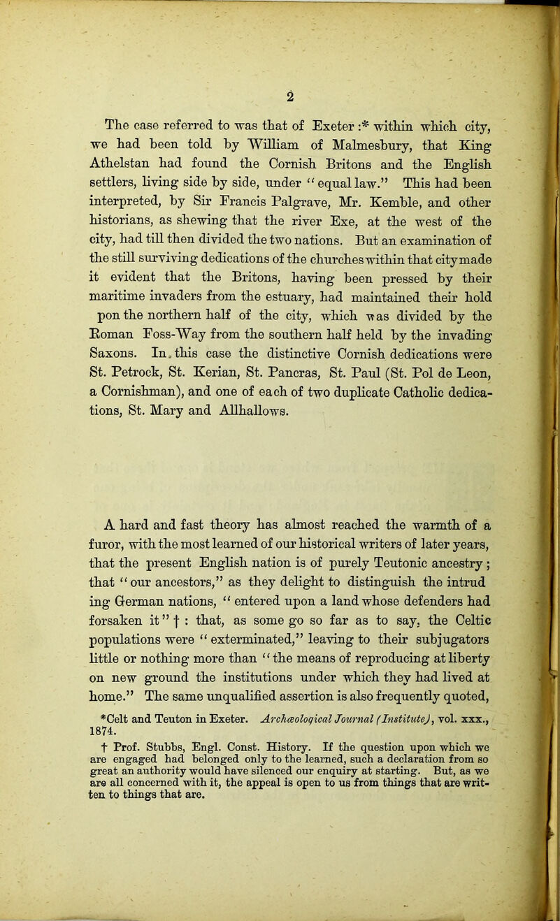 The case referred to was that of Exeter within which city, we had been told by William of Malmesbury, that King Athelstan had found the Cornish Britons and the English settlers, living side by side, under “ equal law.” This had been interpreted, by Sir Francis Palgrave, Mr. Kemble, and other historians, as shewing that the river Exe, at the west of the city, had till then divided the two nations. But an examination of the still surviving dedications of the churches within that city made it evident that the Britons, having been pressed by their maritime invaders from the estuary, had maintained their hold pon the northern half of the city, which -was divided by the Eoman Foss-Way from the southern half held by the invading Saxons. In. this case the distinctive Cornish dedications were St. Petrock, St. Kerian, St. Pancras, St. Paul (St. Pol de Leon, a Cornishman), and one of each of two duplicate Catholic dedica- tions, St. Mary and Allhallows. A hard and fast theory has almost reached the warmth of a furor, with the most learned of our historical writers of later years, that the present English nation is of purely Teutonic ancestry ; that our ancestors,” as they delight to distinguish the intrud ing German nations, “ entered upon a land whose defenders had forsaken it”f : that, as some go so far as to say, the Celtic populations were “ exterminated,” leaving to their subjugators little or nothing more than ‘ ‘ the means of reproducing at liberty on new ground the institutions under which they had lived at home.” The same unqualified assertion is also frequently quoted, ■*Celt and Teuton in Exeter. Archmloqxcal Journal (Institute), vol. xxx., 1874. t Prof. Stubbs, Engl. Const. History. If tbe question upon wbicb we are engaged had belonged only to the learned, such a declaration from so great an authority would have silenced our enquiry at starting. But, as we are all concerned with it, the appeal is open to us from things that are writ- ten to things that are.