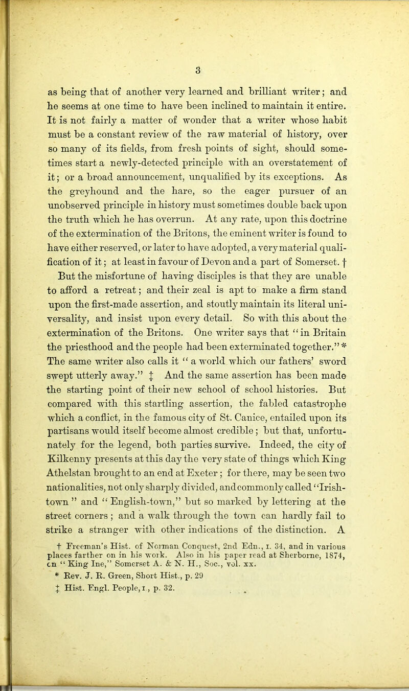 as being that of another very learned and brilliant writer; and be seems at one time to have been inclined to maintain it entire. It is not fairly a matter of wonder that a writer whose habit must be a constant review of the raw material of history, over so many of its fields, from fresh points of sight, should some- times start a newly-detected principle with an overstatement of it; or a broad announcement, unqualified by its exceptions. As the greyhound and the hare, so the eager pursuer of an unobserved principle in history must sometimes double back upon the truth which he has overrun. At any rate, upon this doctrine of the extermination of the Britons, the eminent writer is found to have either reserved, or later to have adopted, avery material quali- fication of it; at least in favour of Devon and a part of Somerset, f But the misfortune of having disciples is that they are unable to afford a retreat; and their zeal is apt to make a firm stand upon the first-made assertion, and stoutly maintain its literal uni- versality, and insist upon every detail. So with this about the extermination of the Britons. One writer says that in Britain the priesthood and the people had been exterminated together.”* The same writer also calls it  a world which oiu’ fathers’ sword swept utterly away.” J And the same assertion has been made the starting point of their new school of school histories. But compared with this startling assertion, the fabled catastrophe which a conflict, in the famous city of St. Canice, entailed upon its partisans would itself become almost credible; but that, unfortu- nately for the legend, both parties survive. Indeed, the city of Kilkenny presents at this day the very state of things which King Athelstan brought to an end at Exeter; for there, may be seen two nationalities, not only sharply divided, and commonly called Irish- town ” and “ English-town,” but so marked by lettering at the street corners ; and a walk through the town can hardly fail to strike a stranger with other indications of the distinction. A t Ficeman’s Hist, of Norman Conquest, 2nd Edn., i. 34, and in various places farther on in his work. Also in his paper read at Sherborne, 1874, on “ King Ine,” Somerset A. & N. H., Soc., vol. xx. * Rev. J. R. Green, Short Hist., p. 29 f: Hhst. Engl. People, i, p. 32.