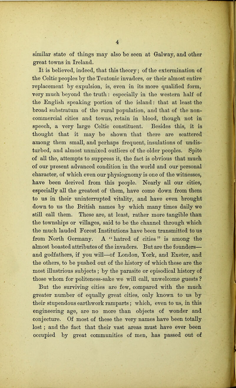 similar state of things may also be seen at Galway, and other great towns in Ireland. It is believed, indeed, that this theory; of the extermination of the Celtic peoples by the Teutonic invaders, or their almost entire replacement by expulsion, is, even in its more qualified form, very much beyond the truth: especially in the western half of the English speaking portion of the island: that at least the broad substratum of the rural population, and that of the non- commercial cities and towns, retain in blood, though not in speech, a very large Celtic constituent. Besides this, it is thought that it may be shown that there are scattered among them small, and perhaps frequent, insulations of undis- turbed, and almost unmixed outliers of the older peoples. Spite of all the, attempts to suppress it, the fact is obvious that much of our present advanced condition in the world and our personal character, of which even our physiognomy is one of the witnesses, have been derived from this people. Nearly aU our cities, especially all the greatest of them, have come down from them to us in their uninterrupted vitality, and have even brought down to us the British names by which many times daily we stiU call them. These are, at least, rather more tangible than the townships or villages, said to be the channel through which the much lauded Forest Institutions have been transrnitted to us from North Germany. A “ hatred of cities ” is among the almost boasted attributes of the invaders. But are the founders— and godfathers, if you will—of London, York, and Exeter, and the others, to be pushed out of the history of which these are the most illustrious subjects ; by the parasite or episodical history of those whom for politeness-sake we will caU, unwelcome guests ? But the surviving cities are few, compared with the much greater number of equally great cities, only known to us by their stupendous earthwork ramparts; which, even to us, in this engineering age, are no more than objects of wonder and conjecture. Of most of these the very names have been totally lost ; and the fact that their vast areas must have ever been occupied by great communities of men, has passed out of