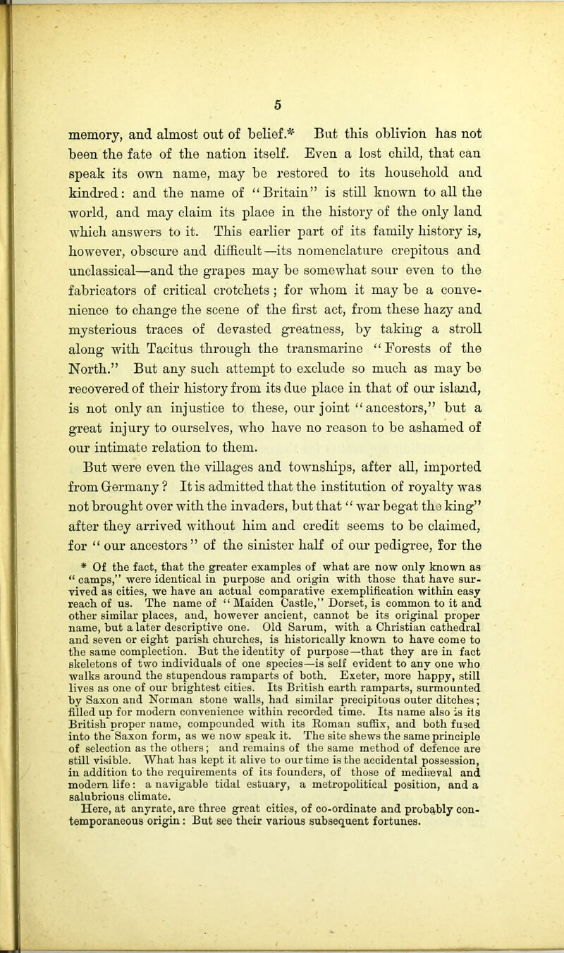 memory, and almost out of belief.^’ But this oblivion has not been the fate of the nation itself. Even a lost child, that can speak its own name, may be restored to its household and kindred: and the name of “Britain” is still known to all the world, and may claim its place in the history of the only land which answers to it. This earlier part of its family history is, however, obscure and difficult—its nomenclature crepitous and unclassieal—and the grapes may be somewhat sour even to the fabricators of critical crotchets ; for whom it may be a conve- nience to change the scene of the first act, from these hazy and mysterious traces of devasted greatness, by taking a stroll along with Tacitus through the transmarine “Forests of the North.” But any such attempt to exclude so much as may be recovered of their history from its due place in that of our island, is not only an injustice to these, our joint “ancestors,” but a great injury to ourselves, who have no reason to be ashamed of our intimate relation to them. But were even the villages and townships, after all, imported from Grermany ? It is admitted that the institution of royalty was not brought over with the invaders, but that ‘ ‘ war begat the king” after they arrived without him and credit seems to be claimed, for “ our ancestors” of the sinister half of oui' pedigree, for the * Of the fact, that the greater examples of what are now only known as “ camps,” were identical in purpose and origin with those that have sur- vived as cities, we have an actual comparative exemplification within easy reach of us. The name of “ Maiden Castle,” Dorset, is common to it and other similar places, and, however ancient, cannot be its original proper name, but a later descriptive one. Old Sarum, with a Christian cathedral and seven or eight parish churches, is historically known to have come to the same complection. But the identity of purpose—that they are in fact skeletons of two individuals of one species—is self evident to any one who walks around the stupendous ramparts of both. Exeter, more happy, still lives as one of our brightest cities. Its British earth ramparts, surmounted by Saxon and Norman stone walls, had similar precipitous outer ditches; filled up for modern convenience within recorded time. Its name also is its British nroper name, compounded wich its Roman suffix, and both fused into the Saxon form, as we now speak it. The site shews the same principle of selection as the others; and remains of the same method of defence are still visible. What has kept it alive to our time is the accidental possession, in addition to the requirements of its founders, of those of mediaeval and modern life; a navigable tidal estuary, a metropolitical position, and a salubrious climate. Here, at anyrate, are three great cities, of co-ordinate and probably con- temporaneous origin; But see their various subsequent fortunes.