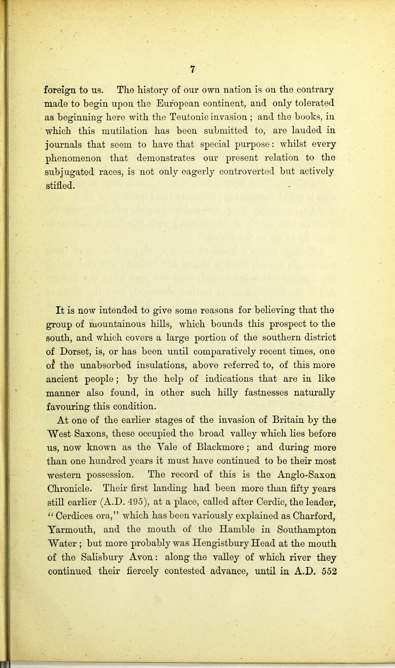 foreign to us. The history of our own nation is on the contrary made to begin upon the European continent, and only tolerated as beginning here with the Teutonic invasion ; and the books, in which this mutilation has been submitted to, are lauded in journals that seem to have that special purpose: whilst every phenomenon that demonstrates our present relation to the subjugated races, is not only eagerly controverted but actively stifled. It is now intended to give some reasons for believing that the group of mountainous hills, which bounds this prospect to the south, and which covers a large portion of the southern district of Dorset, is, or has been until comparatively recent times, one of the unabsorbed insulations, above referred to, of this more ancient people; by the help of indications that are in like manner also found, in other such hiUy fastnesses naturally favouring this condition. At one of the earlier stages of the invasion of Britain by the West Saxons, these occupied the broad valley which lies before us, now known as the Vale of Blackmore; and during more than one hundred years it must have continued to be their most western possession. The record of this is the Anglo-Saxon Chronicle. Their first landiag had been more than fifty years stfil earlier (A.D. 495), at a place, called after Oerdic, the leader, “ Oerdices ora,” which has been variously explained as Charford, Yarmouth, and the mouth of the Hamble in Southampton Water ; but more probably was Hengistbury Head at the mouth of the Salisbury Avon: along the valley of which river they continued their fiercely contested advance, until in A.D. 552