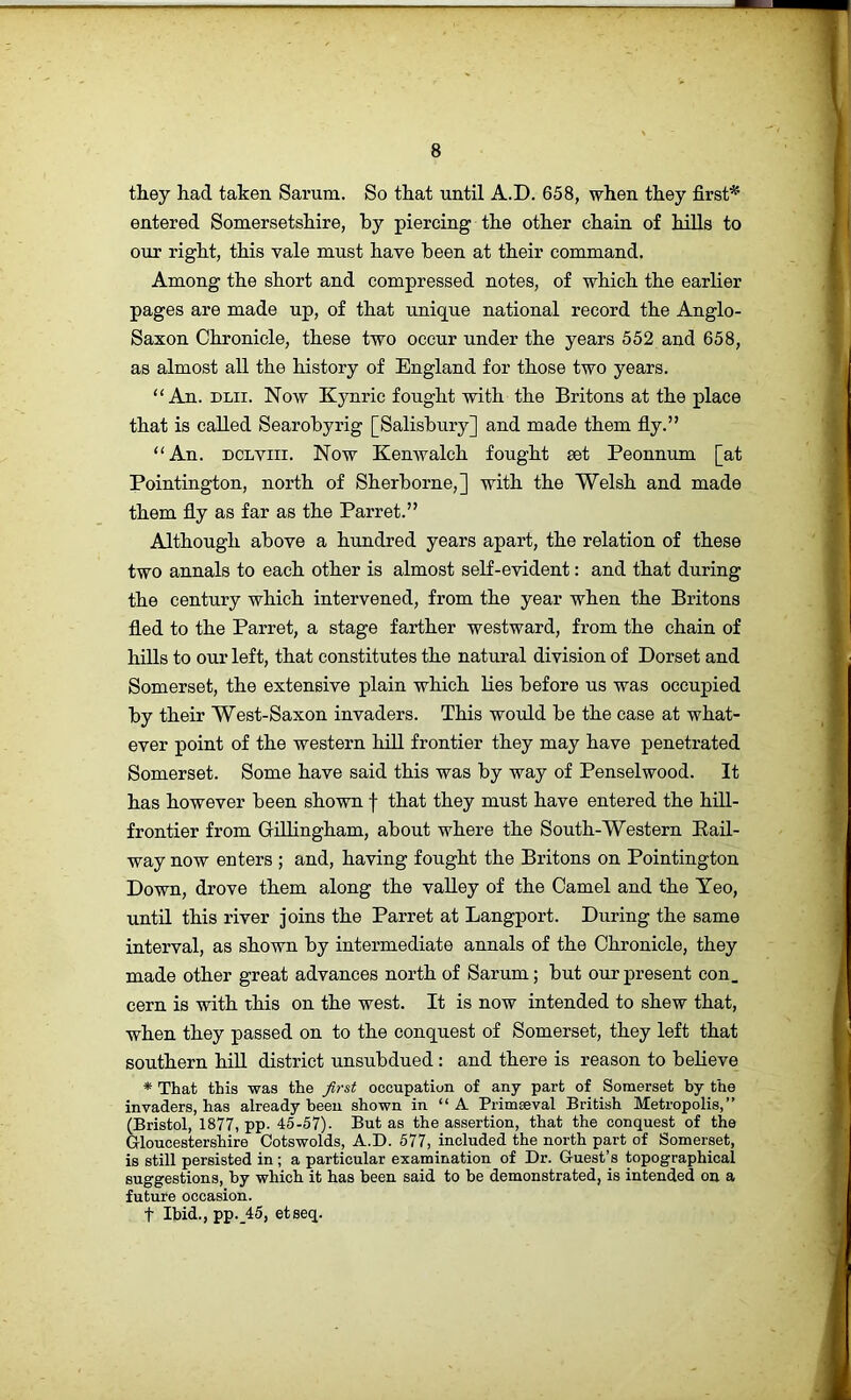 they had taken Sarum. So that until A.D. 658, when they first* entered Somersetshire, by piercing the other chain of hills to our right, this vale must have been at their command. Among the short and compressed notes, of which the earlier pages are made up, of that unique national record the Anglo- Saxon Chronicle, these two occur under the years 552 and 658, as almost all the history of England for those two years. “An. DLii. Now Kynric fought with the Britons at the place that is called Searobyrig [Salisbury] and made them fiy.” “An. DCLViii. Now Kenwalch fought eet Peonnum [at Pointington, north of Sherborne,] with the Welsh and made them fiy as far as the Parret.” Although above a hundred years apart, the relation of these two a.Tmals to each other is almost self-evident: and that during the century which intervened, from the year when the Britons fied to the Parret, a stage farther westward, from the chain of hills to our left, that constitutes the natural division of Dorset and Somerset, the extensive plain which Lies before us was occupied by their West-Saxon invaders. This would be the case at what- ever point of the western hill frontier they may have penetrated Somerset. Some have said this was by way of Penselwood. It has however been shown f that they must have entered the hill- frontier from Gillingham, about where the South-Western Eail- way now enters ; and, having fought the Britons on Pointington Down, drove them along the valley of the Camel and the Yeo, untd this river joins the Parret at Langport. During the same interval, as shown by intermediate annals of the Chronicle, they made other great advances north of Sarum; but our present con_ cern is with this on the west. It is now intended to shew that, when they passed on to the conquest of Somerset, they left that southern hiU district unsubdued: and there is reason to believe * That this was the first occupation of any part of Somerset by the invaders, has already been shown in “ A Primseval British Metropolis,” (Bristol, 1877, pp. 45-57). But as the assertion, that the conquest of the Gloucestershire Cotswolds, A.D. 577, included the north part of Somerset, is still persisted in ; a particular examination of Dr. Guest’s topographical suggestions, by which it has been said to be demonstrated, is intended on a future occasion. t Ibid., pp._45, etseq.