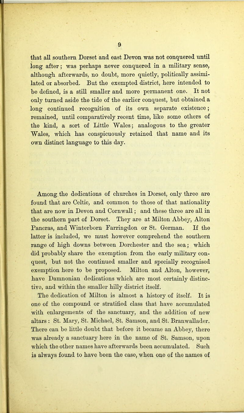 that all southern Dorset and east Devon was not conquered until long after; was perhaps never conquered in a military sense, although afterwards, no doubt, more quietly, politically assimi- lated or absorbed. But the exempted district, here intended to be defined, is a still smaller and more permanent one. It not only turned aside the tide of the earlier conquest, but obtained a long continued recognition of its own separate existence; remained, until comparatively recent time, like some others of the kind, a sort of Little Wales; analogous to the greater Wales, which has conspicuously retained that name and its own distinct language to this day. Among the dedications of churches in Dorset, only three are found that are Celtic, and common to those of that nationality that are now in Devon and Cornwall; and these three are aU in the southern part of Dorset. They are at Milton Abbey, Alton Pancras, and Winterborn Farringdon or St. German. If the latter is included, we must however comprehend the southern range of high downs between Dorchester and the sea; which did probably share the exemption from the early military con- quest, but not the continued smaller and specially recognised exemption here to be proposed. Milton and Alton, however, have Damnonian dedications which are most certainly distinc- tive, and within the smaller hilly district itself. The dedication of Milton is almost a history of itself. It is one of the compound or stratified class that have accumulated with enlargements of the sanctuary, and the addition of new altars : St. Mary, St. Michael, St. Samson, and St. Branwallader. There can be little doubt that before it became an Abbey, there was already a sanctuary here in the name of St. Samson, upon which the other names have afterwards been accumulated. Such is always found to have been the case, when one of the names of