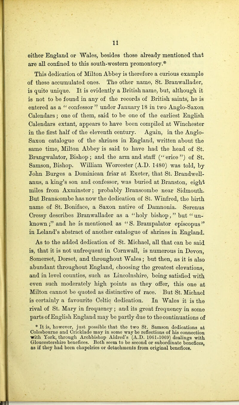 either England or Wales, besides those already mentioned that are all confined to this south-western promontory.^' This dedication of Milton Abbey is therefore a curious example of these accumulated ones. The other name, St. Branwallader, is quite unique. It is evidently a British name, but, although it is not to be found in any of the records of British saints, he is entered as a “ confessor ’■ under January 18 in two Anglo-Saxon Calendars; one of them, said to be one of the earliest English Calendars extant, appears to have been compiled at Winchester in the first half of the eleventh century. Again, in the Anglo- Saxon catalogue of the shrines in England, written about the same time, Milton Abbey is said to have had the head of St. Brangwalator, Bishop; and the arm and staff (“erice”) of St. Samson, Bishop. William Worcester (A.D. 1480) was told, by John Burges a Dominican friar at Exeter, that St. Brandwell- anus, a king’s son and confessor, was buried at Branston, eight miles from Axminster; probably Branscombe near Sidmouth. But Branscombe has now the dedication of St. Winfred, the birth name of St. Boniface, a Saxon native of Damnonia. Serenus Cressy describes Branwallader as a holy bishop,” but un- known;” and he is mentioned as S. Brampalator episcopus” in Leland’s abstract of another catalogue of shrines in England. As to the added dedication of St. Michael, all that can be said is, that it is not unfrequent in Cornwall, is numerous in Devon, Somerset, Dorset, and throughout Wales; but then, as it is also abundant throughout England, choosing the greatest elevations, and in level counties, such as Lincolnshire, being satisfied with even such moderately high points as they offer, this one at Milton cannot be quoted as distinctive of race. But St. Michael is certainly a favourite Celtic dedication. In Wales it is the rival of St. Mary in frequency ; and its great frequency in some parts of English England may be partly due to the continuations of * It is, however, just possible that the two St. Samson dedications at Colesbourue and Cricklade may in some way be reflections of his connection with York, through Archbishop Aldred’s (A.D. 1061-1069) dealings with Gloucestershire benefices. Both seem to be second or subordinate benefices, as if they had been chapelries or detachments from original benefices.