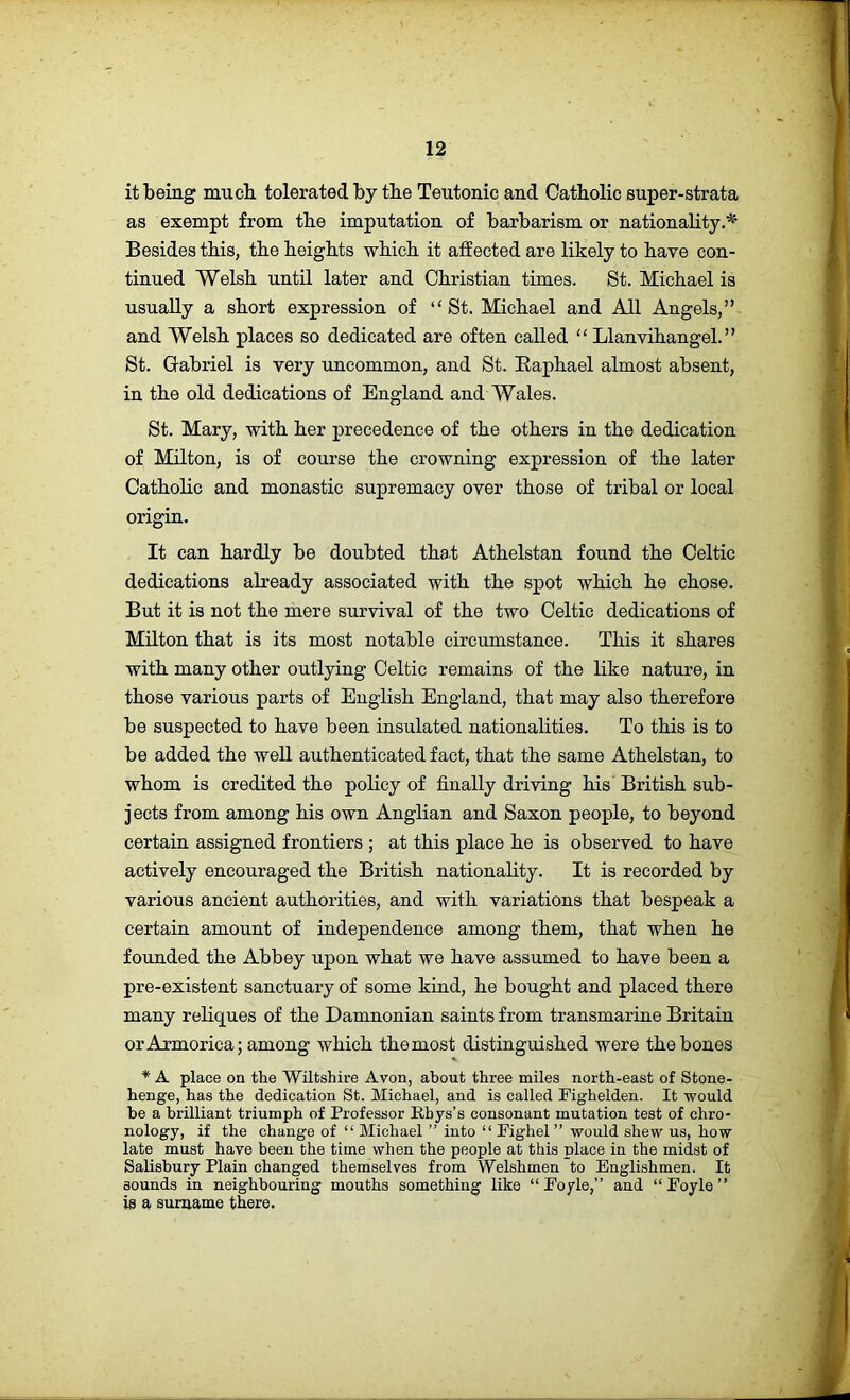 it being mucb tolerated, by tbe Teutonic and Oatbolic super-strata as exempt from tbe imputation of barbarism or nationality Besides tbis, tbe beigbts wbicb it affected are likely to bave con- tinued Welsh until later and Christian times. St. Michael is usually a short expression of “St. Michael and All Angels,” and Welsh places so dedicated are often called “ Llanvihangel.” St. Gabriel is very uncommon, and St. Raphael almost absent, in the old dedications of England and Wales. St. Mary, with her precedence of the others in the dedication of Milton, is of course the crowning expression of the later Catholic and monastic supremacy over those of tribal or local origin. It can hardly be doubted that Athelstan found the Celtic dedications already associated with the spot which he chose. But it is not the mere survival of the two Celtic dedications of Milton that is its most notable circumstance. This it shares with many other outlying Celtic remains of the like nature, in those various parts of English England, that may also therefore be suspected to have been insulated nationalities. To this is to be added the well authenticated fact, that the same Athelstan, to whom is credited the policy of finally driving his British sub- jects from among his own Anglian and Saxon people, to beyond certain assigned frontiers ; at this place he is observed to have actively encouraged the British nationality. It is recorded by various ancient authorities, and with variations that bespeak a certain amount of independence among them, that when he founded the Abbey upon what we have assumed to have been a pre-existent sanctuary of some kind, he bought and placed there many reliques of the Damnonian saints from transmarine Britain or Armorica; among which the most distinguished were the bones * A place on the Wiltshire Avon, about three miles north-east of Stone- henge, has the dedication St. Michael, and is called Fighelden. It would be a brilliant triumph of Professor Rhys’s consonant mutation test of chro- nology, if the change of “ Michael ” into “ Fighel ” would shew us, how late must have been the time when the people at this place in the midst of Salisbury Plain changed themselves from Welshmen to Englishmen. It sounds in neighbouring mouths something like “Foyle,” and “Foyle” is a surname there.