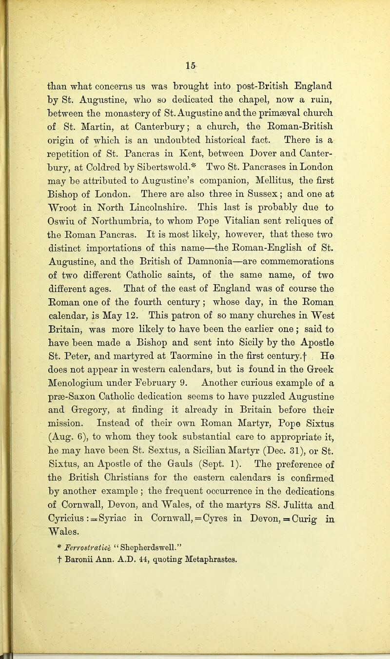 than what concerns us was brought into post-British England, by St. Augustine, who so dedicated the chapel, now a ruin, between the monastery of St. Augustine and the primaeval church of St. Martin, at Canterbury; a church, the Eoman-British origin of which is an undoubted historical fact. There is a repetition of St. Pancras in Kent, between Dover and Canter- bury, at Coldred by Sibertswold.* Two St. Pancrases in London may be attributed to Augustine’s companion, Mellitus, the first Bishop of London. There are also three in Sussex; and one at Wroot in North Lincolnshire. This last is probably due to Oswiu of Northumbria, to whom Pope Yitalian sent reliques of the Eoman Pancras. It is most likely, however, that these two distinct importations of this name—the Eoman-English of St. Augustine, and the British of Damnonia—are commemorations of two different Catholic saints, of the same name, of two different ages. That of the east of England was of course the Eoman one of the fourth century; whose day, in the Eoman calendar, is May 12. This patron of so many churches in West Britain, was more likely to have been the earlier one ; said to have been made a Bishop and sent into Sicily by the Apostle St. Peter, and martyred at Taormine in the first century.f He does not appear in western calendars, but is found in the Greek Menologium under February 9. Another curious example of a prae-Saxon Catholic dedication seems to have puzzled Augustine and Gregory, at finding it already in Britain before their mission. Instead of their own Eoman Martyr, Pope Sixtus (Aug. 6), to whom they took substantial care to appropriate it, he may have been St. Sextus, a Sicilian Martyr (Dec. 31), or St. Sixtus, an Apostle of the Gauls (Sept. 1). The preference of the British Christians for the eastern calendars is confirmed by another example ; the frequent occurrence in the dedications of Cornwall, Devon, and Wales, of the martyrs SS. Julitta and Cyricius : = Syriac in Cornwall, = Cyres in Devon, = Curig in Wales. * Ferrostratich “ Sheplierdswell.” t Baronii Ann. A.D. 44, quoting Metaphrastes.