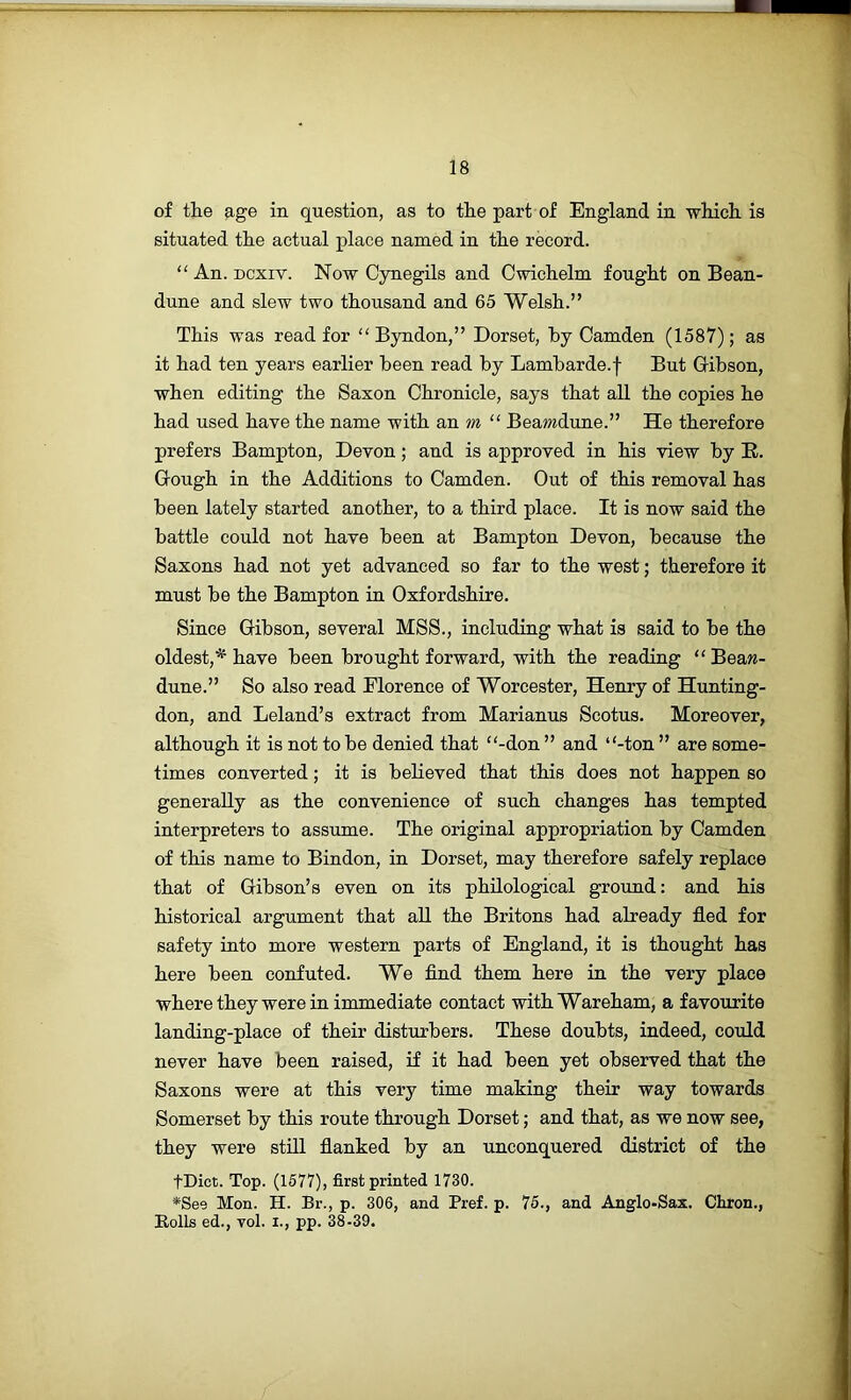 of the age in question, as to the part of England in which is situated the actual place named in the record. “ An. Dcxiv. Now Cynegils and Owichelm fought on Bean- dune and slew two thousand and 65 Welsh.” This was read for “ Byndon,” Dorset, hy Camden (1587); as it had ten years earlier been read by Lambarde.f But Cibson, when editing the Saxon Chronicle, says that all the copies he had used have the name with an “ Beamdune.” He therefore prefers Bampton, Devon; and is approved in his view by R. Gough in the Additions to Camden. Out of this removal has been lately started another, to a third place. It is now said the battle could not have been at Bampton Devon, because the Saxons had not yet advanced so far to the west; therefore it must be the Bampton in Oxfordshire. Since Gibson, several MSS., including what is said to be the oldest,'^ have been brought forward, with the reading “Beaw- dune.” So also read Florence of Worcester, Henry of Hunting- don, and Leland’s extract from Marianus Scotus. Moreover, although it is not to be denied that “-don ” and “-ton ” are some- times converted; it is believed that this does not happen so generally as the convenience of such changes has tempted interpreters to assume. The original appropriation by Camden of this name to Bindon, in Dorset, may therefore safely replace that of Gibson’s even on its philological ground: and his historical argument that all the Britons had already fled for safety into more western parts of England, it is thought has here been confuted. We find them here in the very place where they were in immediate contact withWareham, a favourite landing-place of their disturbers. These doubts, indeed, could never have been raised, if it had been yet observed that the Saxons were at this very time making their way towards Somerset by this route through Dorset; and that, as we now see, they were stUl flanked by an unconquered district of the tDict. Top. (1577), first printed 1730. *See Mon. H. Br., p. 306, and Pref. p. 75., and Anglo-Sax. Chron., Rolls ed., vol. I., pp. 38-39.