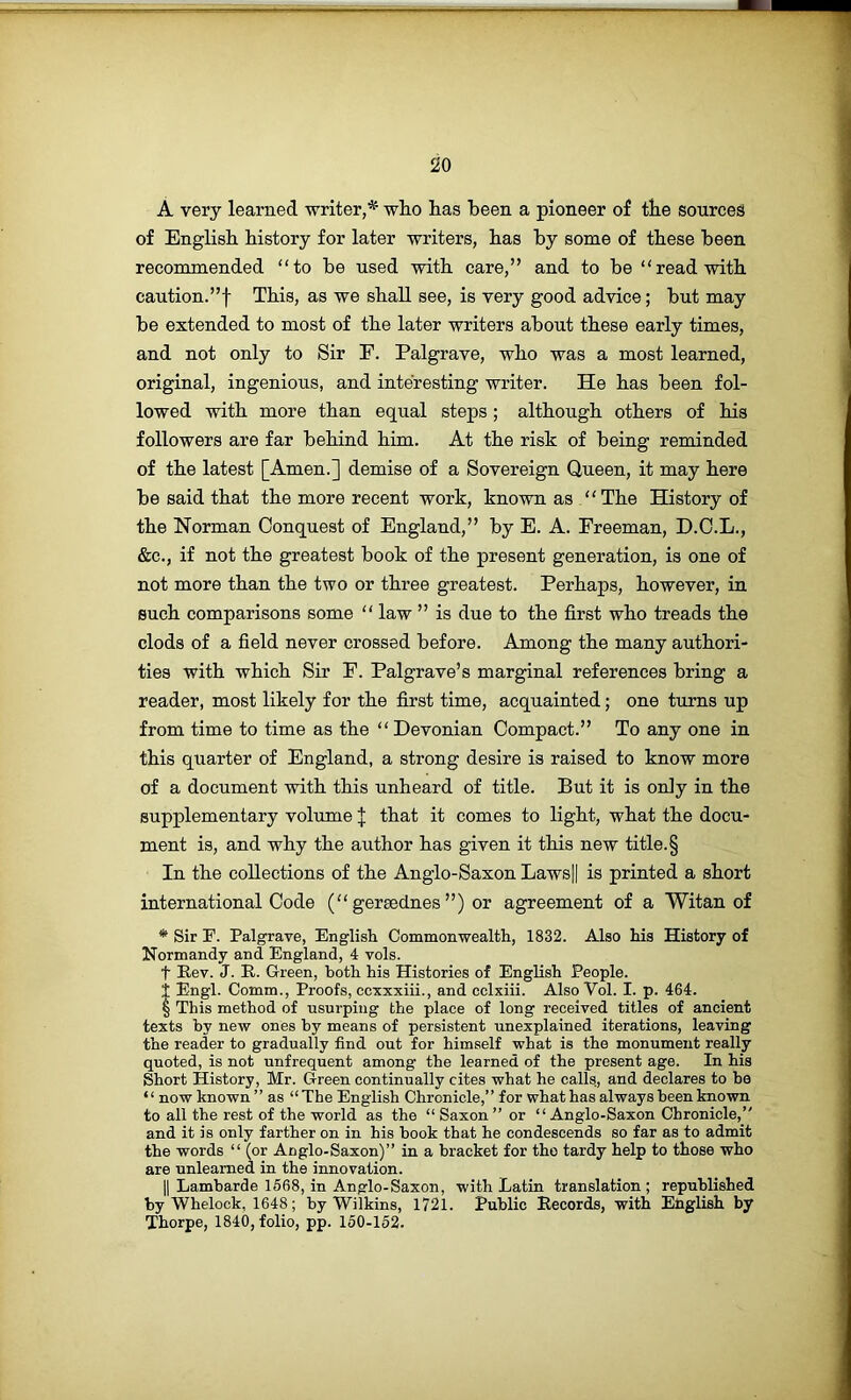A very learned writer,^ who has been a pioneer of the sources of English history for later writers, has by some of these been recommended “to be used with care,” and to be “read with caution.”! This, as we shall see, is very good advice; but may be extended to most of the later writers about these early times, and not only to Sir E. Palgrave, who was a most learned, original, ingenious, and interesting writer. He has been fol- lowed with more than equal steps; although others of his followers are far behind him. At the risk of being reminded of the latest [Amen.] demise of a Sovereign Queen, it may here be said that the more recent work, known as “The History of the Norman Conquest of England,” by E. A. Freeman, D.C.L., &c., if not the greatest book of the present generation, is one of not more than the two or three greatest. Perhaps, however, in such comparisons some “ law ” is due to the first who treads the clods of a field never crossed before. Among the many authori- ties with which Sir F. Palgrave’s marginal references bring a reader, most likely for the first time, acquainted; one turns up from time to time as the “Devonian Compact.” To any one in this quarter of England, a strong desire is raised to know more of a document with this unheard of title. But it is only in the supplementary volume J that it comes to light, what the docu- ment is, and why the author has given it this new title. § In the collections of the Anglo-Saxon Laws|| is printed a short international Code (“ gersednes ”) or agreement of a Witan of * Sir P. Palgrave, English Commonwealth, 1832. Also his History of Normandy and England, 4 vols. t Rev. J. R. Green, both his Histories of English People, t Engl. Comm., Proofs, ccxxxiii., and cclxiii. Also Vol. I. p. 464. § This method of usurping the place of long received titles of ancient texts hy new ones by means of persistent unexplained iterations, leaving the reader to gradually find out for himself what is the monument really quoted, is not unfrequent among the learned of the present age. In his Short History, Mr. Green continually cites what he calls, and declares to he “ now known” as “The English Chronicle,” for what has always been known to all the rest of the world as the “Saxon” or “Anglo-Saxon Chronicle,” and it is only farther on in his book that he condescends so far as to admit the words “ (or Anglo-Saxon)” in a bracket for the tardy help to those who are unlearned in the innovation. II Lambarde 1668, in Anglo-Saxon, with Latin translation; republished by Whelock, 1648; by Wilkins, 1721. Public Records, with English by Thorpe, 1840, folio, pp. 150-152.