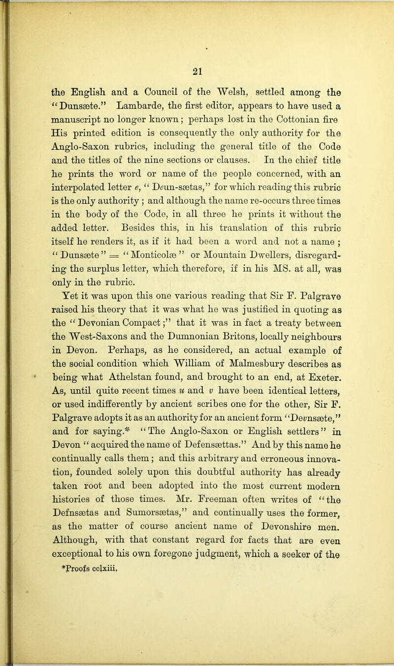 the English and a Council of the Welsh, settled among the “ Dunssete.” Lambarde, the first editor, appears to have used a manuscript no longer known; perhaps lost in the Cottonian fire His printed edition is consequently the only authority for the Anglo-Saxon rubrics, including the general title of the Code and the titles of the nine sections or clauses. In the chief title he prints the word or name of the people concerned, with an interpolated letter e, “ Deun-ssetas,” for which reading this rubric is the only authority ; and although the name re-occurs three times in the body of the Code, in all three he prints it without the added letter. Besides this, in his translation of this rubric itself he renders it, as if it had been a word and not a name ; “ Dunsaete” = “Monticolae ” or Mountain Dwellers, disregard- ing the surplus letter, which therefore, if in his MS. at aU, was only in the rubric. Yet it was upon this one various reading that Sir F. Palgrave raised his theory that it was what he was justified in quoting as the “ Devonian Compactthat it was in fact a treaty between the West-Saxons and the Dumnonian Britons, locally neighbours in Devon. Perhaps, as he considered, an actual example of the social condition which William of Malmesbury describes as being what Athelstan found, and brought to an end, at Exeter. As, until quite recent times u and v have been identical letters, or used indifferently by ancient scribes one for the other, Sir F. Palgrave adopts it as an authority for an ancient form “Dez^nseete,” and for saying.^' “The Anglo-Saxon or English settlers” in Devon “ acquu-ed the name of Defenssettas.” And by this name he continually calls them; and this arbitrary and erroneous innova- tion, founded solely upon this doubtful authority has already taken root and been adopted into the most current modern histories of those times. Mr. Freeman often writes of “the Defnsaetas and Sumorssetas,” and continually uses the former, as the matter of course ancient name of Devonshire men. Although, with that constant regard for facts that are even exceptional to his own foregone judgment, which a seeker of the ♦Proofs cclxiii.